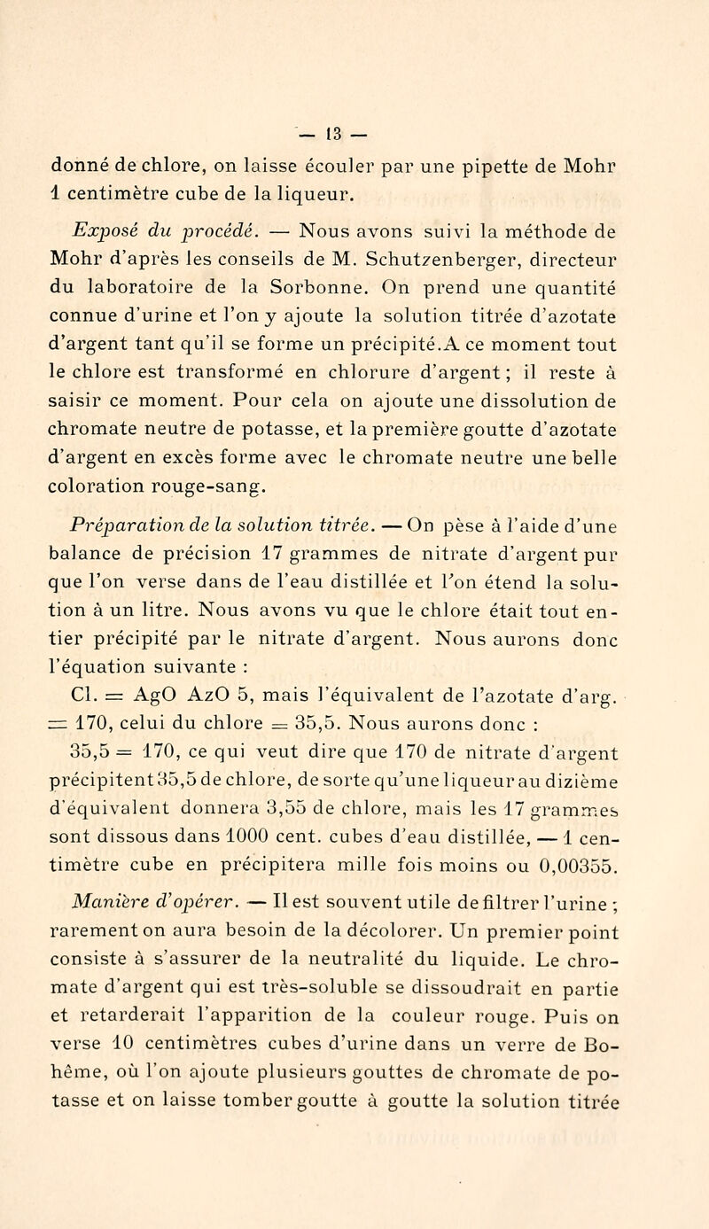 donné de chlore, on laisse écouler par une pipette de Mohr 1 centimètre cube de la liqueur. Exposé du jirocédé. — Nous avons suivi la méthode de Mohr d'après les conseils de M. Schut^enberger, directeur du laboratoire de la Sorbonne. On prend une quantité connue d'urine et l'on y ajoute la solution titrée d'azotate d'argent tant qu'il se forme un précipité.A ce moment tout le chlore est transformé en chlorure d'argent ; il reste à saisir ce moment. Pour cela on ajoute une dissolution de chromate neutre de potasse, et la première goutte d'azotate d'argent en excès forme avec le chromate neutre une belle coloration rouge-sang. Préparation de la solution titrée. — On pèse à l'aide d'une balance de précision 17 grammes de nitrate d'argent pur que l'on verse dans de l'eau distillée et Ton étend la solu- tion à un litre. Nous avons vu que le chlore était tout en- tier précipité par le nitrate d'argent. Nous aurons donc l'équation suivante : Cl. = AgO AzO 5, mais l'équivalent de l'azotate d'arg. z= 170, celui du chlore = 35,5. Nous aurons donc : 35,5 = 170, ce qui veut dire que 170 de nitrate d'argent précipitent 35,5 de chlore, de sorte qu'une liqueur au dizième d'équivalent donnera 3,55 de chlore, mais les 17 grammes sont dissous dans 1000 cent, cubes d'eau distillée, — 1 cen- timètre cube en précipitera mille fois moins ou 0,00355. Manière d'opérer. — Il est souvent utile de filtrer l'urine ; rarement on aura besoin de la décolorer. Un premier point consiste à s'assurer de la neutralité du liquide. Le chro- mate d'argent qui est très-soluble se dissoudrait en partie et retarderait l'apparition de la couleur rouge. Puis on verse 10 centimètres cubes d'urine dans un verre de Bo- hême, où l'on ajoute plusieurs gouttes de chromate de po- tasse et on laisse tomber goutte à goutte la solution titrée