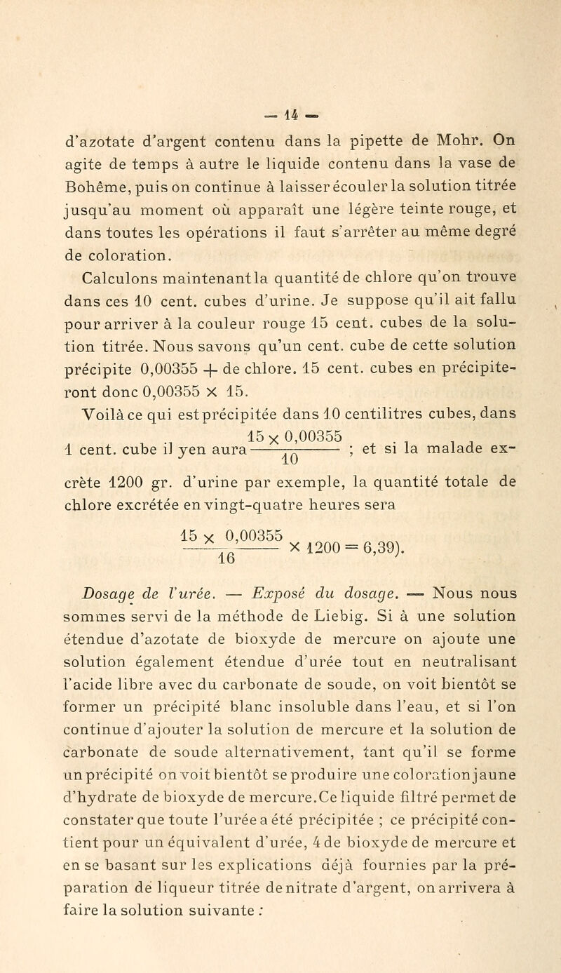 d'azotate d'argent contenu dans la pipette de Mohr. On agite de temps à autre le liquide contenu dans la vase de Bohême, puis on continue à laisser écouler la solution titrée jusqu'au moment où apparaît une légère teinte rouge, et dans toutes les opérations il faut s'arrêter au même degré de coloration. Calculons maintenantla quantité de chlore qu'on trouve dans ces 10 cent, cubes d'urine. Je suppose qu'il ait fallu pour arriver à la couleur rouge 15 cent, cubes de la solu- tion titrée. Nous savons qu'un cent, cube de cette solution précipite 0,00355 -f- de chlore. 15 cent, cubes en précipite- ront donc 0,00355 X 15. Voilà ce qui est précipitée dans 10 centilitres cubes, dans 15x0,00355 1 cent, cube il yen aura t-t ; et si la malade ex- •^ 10 crête 1200 gr. d'urine par exemple, la quantité totale de chlore excrétée en vingt-quatre heures sera 15 X 0,00355 —^,' X 1200 = 6,39 . lo Dosage de Vurée. — Exposé du dosage. — Nous nous sommes servi de la méthode de Liebig. Si à une solution étendue d'azotate de bioxyde de mercure on ajoute une solution également étendue d'urée tout en neutralisant l'acide libre avec du carbonate de soude, on voit bientôt se former un précipité blanc insoluble dans l'eau, et si l'on continue d'ajouter la solution de mercure et la solution de carbonate de soude alternativement, tant qu'il se forme un précipité on voit bientôt se produire une colorationjaune d'hydrate de bioxyde de mercure.Ce liquide filtré permet de constater que toute l'urée a été précipitée ; ce précipité con- tient pour un équivalent d'urée, 4 de bioxyde de mercure et en se basant sur les explications déjà fournies par la pré- paration de liqueur titrée de nitrate d'argent, on arrivera à faire la solution suivante ;