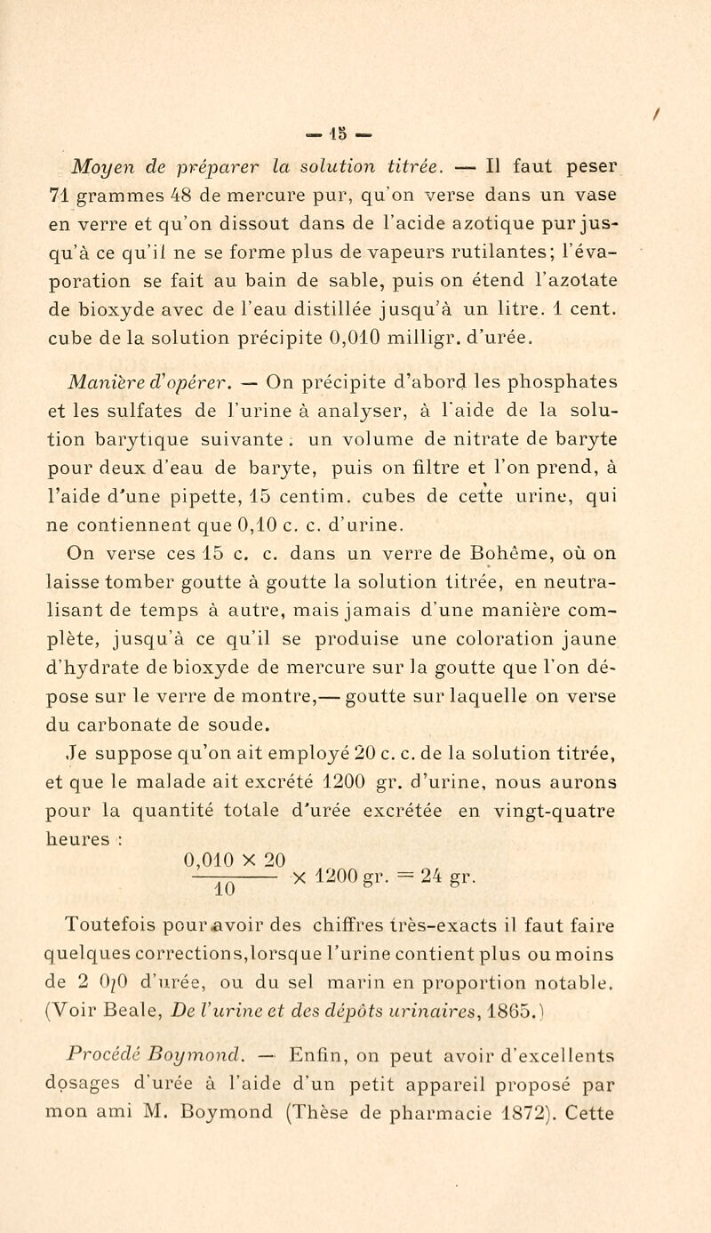 — 45 — Moyen de préparer la solution titrée. — Il faut peser 71 grammes 48 de mercure pur, qu'on verse dans un vase en verre et qu'on dissout dans de l'acide azotique pur jus- qu'à ce qu'il ne se forme plus de vapeurs rutilantes; l'éva- poration se fait au bain de sable, puis on étend l'azotate de bioxyde avec de l'eau distillée jusqu'à un litre. 1 cent, cube de la solution précipite 0,010 milligr. d'urée. Maniere d^opérer. — On précipite d'abord les phosphates et les sulfates de l'urine à analyser, à l'aide de la solu- tion barytique suivante . un volume de nitrate de baryte pour deux d'eau de baryte, puis on filtre et l'on prend, à l'aide d'une pipette, 15 centim. cubes de cette urine, qui ne contiennent que 0,10 c. c. d'urine. On verse ces 15 c. c. dans un verre de Bohême, où on laisse tomber goutte à goutte la solution titrée, en neutra- lisant de temps à autre, mais jamais d'une manière com- plète, jusqu'à ce qu'il se produise une coloration jaune d'hydrate de bioxyde de mercure sur la goutte que l'on dé- pose sur le verre de montre,— goutte sur laquelle on verse du carbonate de soude. Je suppose qu'on ait employé 20 c. c. de la solution titrée, et que le malade ait excrété 1200 gr. d'urine, nous aurons pour la quantité totale d'urée excrétée en vingt-quatre heures : 0,010 X 20 10 X 1200 gr. = 24 gr. Toutefois pour avoir des chiffres très-exacts il faut faire quelques corrections,lorsque l'urine contient plus ou moins de 2 0/0 d'urée, ou du sel marin en proportion notable. (Voir Beale, De l'urine et des dépôts urinaires, 1865.) Procédé Boymond. — Enfin, on peut avoir d'excellents dosages d'urée à l'aide d'un petit appareil proposé par mon ami M. Boymond (Thèse de pharmacie 1872). Cette