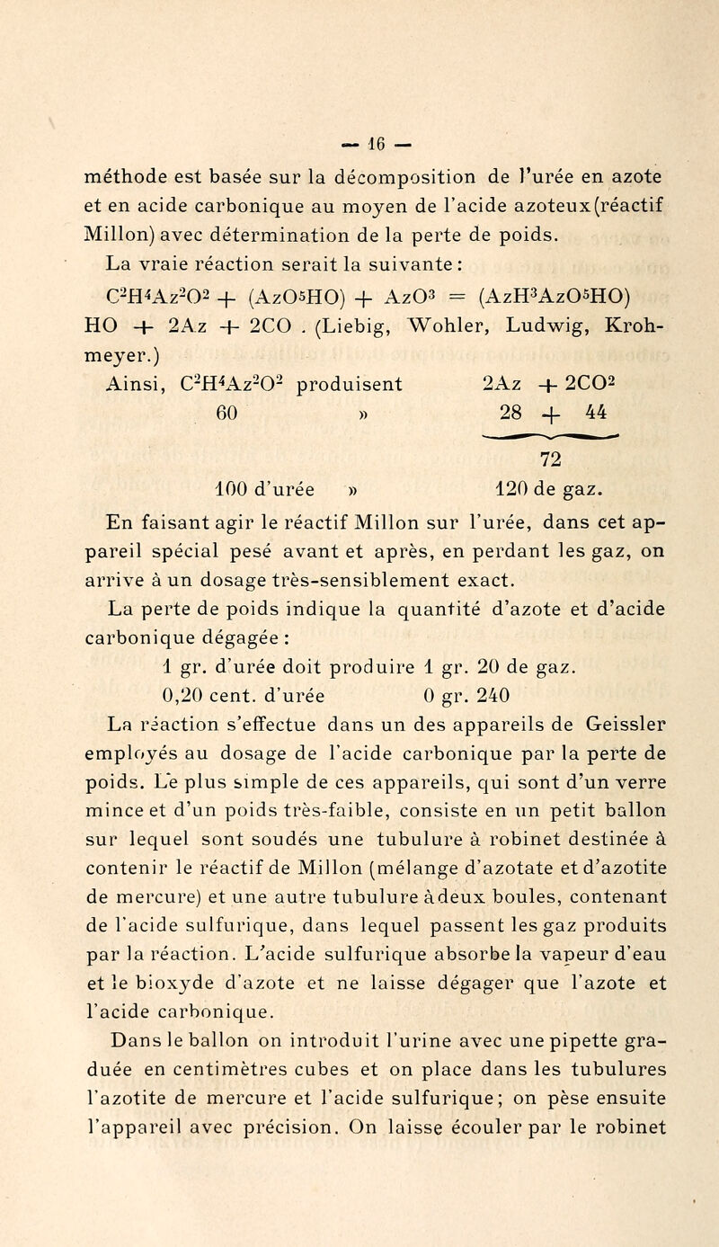 méthode est basée sur la décomposition de l'urée en azote et en acide carbonique au moyen de l'acide azoteux (réactif Millon) avec détermination de la perte de poids. La vraie réaction serait la suivante : C2H4AZ-02 -f- (AzOsHO) + Az03 = (AzH^AzOSHO) HO + 2Az + 2C0 . (Liebig, Wohler, Ludwig, Kroh- meyer.) Ainsi, C^H^Az-O- produisent 2Az + 2C02 60 » 28 + 44 72 100 d'urée » 120 de gaz. En faisant agir le réactif Millon sur l'urée, dans cet ap- pareil spécial pesé avant et après, en perdant les gaz, on arrive à un dosage très-sensiblement exact. La perte de poids indique la quantité d'azote et d'acide carbonique dégagée : 1 gr. d'urée doit produire 1 gr. 20 de gaz. 0,20 cent, d'urée 0 gr. 240 La réaction s'effectue dans un des appareils de Geissler employés au dosage de l'acide carbonique par la perte de poids. Le plus simple de ces appareils, qui sont d'un verre mince et d'un poids très-faible, consiste en un petit ballon sur lequel sont soudés une tubulure à robinet destinée à contenir le réactif de Millon (mélange d'azotate et d'azotite de mercure) et une autre tubulure à deux boules, contenant de l'acide sulfurique, dans lequel passent les gaz produits par la réaction. L'acide sulfurique absorbe la vapeur d'eau et le bioxyde d'azote et ne laisse dégager que l'azote et l'acide carbonique. Dans le ballon on introduit l'urine avec une pipette gra- duée en centimètres cubes et on place dans les tubulures l'azotite de mercure et l'acide sulfurique; on pèse ensuite l'appareil avec précision. On laisse écouler par le robinet