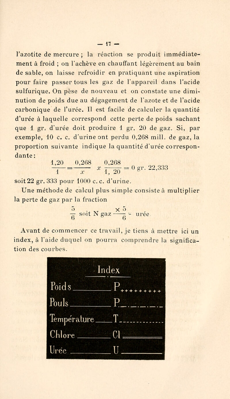 l'azotite de mercure ; la réaction se produit immédiate- ment à froid ; on l'achève en chauffant légèrement au bain de sable, on laisse refroidir en pratiquant une aspiration pour faire passer tous les gaz de l'appareil dans l'acide sulfurique. On pèse de nouveau et on constate une dimi- nution de poids due au dégagement de l'azote et de l'acide carbonique de l'urée. Il est facile de calculer la quantité d'urée à laquelle correspond cette perte de poids sachant que 1 gr. d'urée doit produire 1 gr. 20 de gaz. Si, par exemple, 10 c. c. d'urine ont perdu 0,268 mill. de gaz, la proportion suivante indique la quantité d'urée correspon- dante ; 1,20 0,268 0,268 X 0 gr. 22,333 1 X ■ 1, 20 soit22 gr. 333 pour 1000 c. c. d'urine. Une méthode de calcul plus simple consiste à multiplier la perte de gaz par la fraction 5 . X 5 — soit N gaz ■- urée D b Avant de commencer ce travail, je tiens à mettre ici un index, à l'aide duquel on pourra comprendre la significa- tion des courbes. Index 4.i«iHn«>^' K^l^l^^^^ W^-^^V^,^ Poids 3 ++++++ Pnul.s + + + D Température. Cnlnre Cl 1 Irp.p 11 1