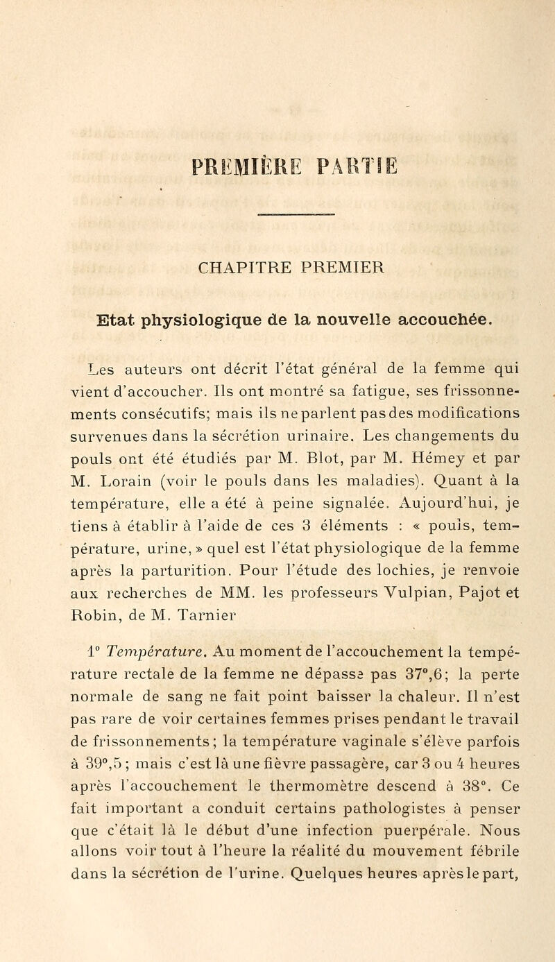 PRIiMifeRE PARTIE CHAPITRE PREMIER Etat physiologique de la nouvelle accouchée. Les auteurs ont décrit l'état général de la femme qui vient d'accoucher. Ils ont montré sa fatigue, ses frissonne- ments consécutifs; mais ils ne parlent pas des modifications survenues dans la sécrétion urinaire. Les changements du pouls ont été étudiés par M. Blot, par M. Hémey et par M. Lorain (voir le pouls dans les maladies). Quant à la température, elle a été à peine signalée. Aujourd'hui, je tiens à établir à l'aide de ces 3 éléments : « pouls, tem- pérature, urine, » quel est l'état physiologique de la femme après la parturition. Pour l'étude des lochies, je renvoie aux redierches de MM. les professeurs Vulpian, Pajot et Robin, de M. Tarnier 1° Température. Au moment de l'accouchement la tempé- rature rectale de la femme ne dépasse pas 37°,6; la perte normale de sang ne fait point baisser la chaleur. Il n'est pas rare de voir certaines femmes prises pendant le travail de frissonnements; la température vaginale s'élève parfois à 39°,5 ; mais c'est là une fièvre passagère, car 3 ou 4 heures après l'accouchement le thermomètre descend à 38°. Ce fait important a conduit certains pathologistes à penser que c'était là le début d'une infection puerpérale. Nous allons voir tout à l'heure la réalité du mouvement fébrile dans la sécrétion de l'urine. Quelques heures après le part,