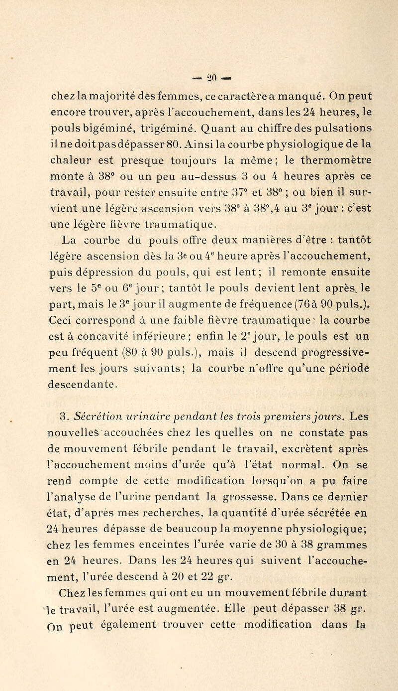 — îîO — chez la majorité des femmes, ce caractère a manqué. On peut encore trouver, après l'accouchement, dans les 24 heures, le pouls bigéminé, trigéminé. Quant au chiffre des pulsations il ne doitpasdépasser 80. Ainsi la courbe physiologique de la chaleur est presque toujours la même ; le thermomètre monte à 38 ou un peu au-dessus 3 ou 4 heures après ce travail, pour rester ensuite entre 37° et 38 ; ou bien il sur- vient une légère ascension vers 38° à 38°,4 au 3® jour : c'est une légère fièvre traumatique. La courbe du pouls offre deux manières d'être : tantôt légère ascension dès la 3e ou 4 heure après l'accouchement, puis dépression du pouls, qui est lent; il remonte ensuite vers le 5^ ou Q'' jour; tantôt le pouls devient lent après, le part, mais le 3^ jour il augmente de fréquence (76à 90 puis.). Ceci correspond à une faible fièvre traumatique; la courbe est à concavité inférieure; enfin le 2^ jour, le pouls est un peu fréquent (80 à 90 puis.), mais il descend progressive- ment les jours suivants; la courbe n'offre qu'une période descendante. 3. Sécrétion urinaire pendaiit les trois premiers jours. Les nouvelles accouchées chez les quelles on ne constate pas de mouvement fébrile pendant le travail, excrètent après l'accouchement moins d'urée qu'à l'état normal. On se rend compte de cette modification lorsqu'on a pu faire l'analyse de l'urine pendant la grossesse. Dans ce dernier état, d'après mes recherches, la quantité d'urée sécrétée en 24 heures dépasse de beaucoup la moyenne physiologique; chez les femmes enceintes l'urée varie de 30 à 38 grammes en 24 heures. Dans les 24 heures qui suivent l'accouche- ment, l'urée descend à 20 et 22 gr. Chez les femmes qui ont eu un mouvement fébrile durant le travail, l'urée est augmentée. Elle peut dépasser 38 gr. On peut également trouver cette modification dans la