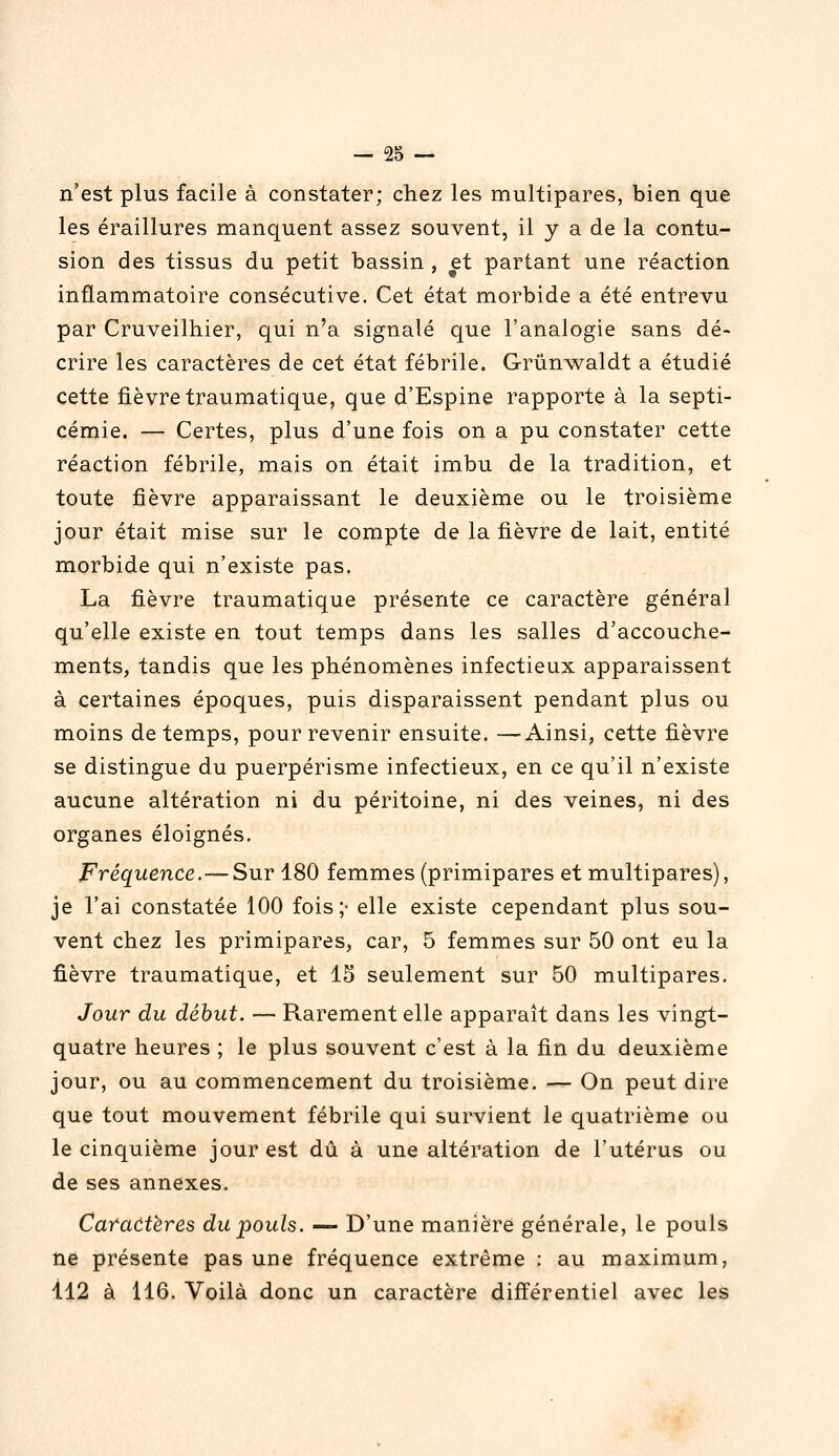 n'est plus facile à constater; chez les multipares, bien que les éraillures manquent assez souvent, il y a de la contu- sion des tissus du petit bassin , et partant une réaction inflammatoire consécutive. Cet état morbide a été entrevu par Cruveilhier, qui n'a signalé que l'analogie sans dé- crire les caractères de cet état fébrile. Grûnwaldt a étudié cette fièvre traumatique, que d'Espine rapporte à la septi- cémie. — Certes, plus d'une fois on a pu constater cette réaction fébrile, mais on était imbu de la tradition, et toute fièvre apparaissant le deuxième ou le troisième jour était mise sur le compte de la fièvre de lait, entité morbide qui n'existe pas. La fièvre traumatique présente ce caractère général qu'elle existe en tout temps dans les salles d'accouche- ments, tandis que les phénomènes infectieux apparaissent à certaines époques, puis disparaissent pendant plus ou moins de temps, pour revenir ensuite. —Ainsi, cette fièvre se distingue du puerpérisme infectieux, en ce qu'il n'existe aucune altération ni du péritoine, ni des veines, ni des organes éloignés. Fréquence.—Sur 180 femmes (primipares et multipares), je l'ai constatée 100 fois;- elle existe cependant plus sou- vent chez les primipares, car, 5 femmes sur 50 ont eu la fièvre traumatique, et 15 seulement sur 50 multipares. Jour du début. — Rarement elle apparaît dans les vingt- quatre heures ; le plus souvent c'est à la fin du deuxième jour, ou au commencement du troisième. — On peut dire que tout mouvement fébrile qui survient le quatrième ou le cinquième jour est dû à une altération de l'utérus ou de ses annexes. Caradtères du pouls. — D'une manière générale, le pouls ne présente pas une fréquence extrême : au maximum, Il2 à 116. Voilà donc un caractère différentiel avec les