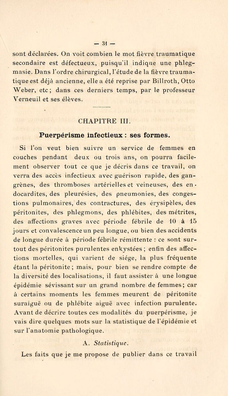 sont déclarées. On voit combien le mot fièvre traumatique secondaire est défectueux, puisqu'il indique une phleg- masie. Dans l'ordre chirurgical, l'étude de la fièvre trauma- tique est déjà ancienne, elle a été reprise par Billroth, Otto Weber, etc ; dans ces derniers temps, par le professeur Verneuil et ses élèves. CHAPITRE m. Puerpérisme infectieux : ses formes. Si l'on veut bien suivre un service de femmes en couches pendant deux ou trois ans, on pourra facile- ment observer tout ce que je décris dans ce travail, on verra des accès infectieux avec guérison rapide, des gan- grènes, des thromboses artérielles et veineuses, des en- docardites, des pleurésies, des pneumonies, des conges- tions pulmonaires, des contractures, des érysipèles, des péritonites, des phlegmons, des phlébites, des métrites, des affections graves avec période fébrile de 10 à 15 jours et convalescence un peu longue, ou bien des accidents de longue durée à période fébrile rémittente : ce sont sur- tout des péritonites purulentes enkystées ; enfin des affec- tions mortelles, qui varient de siège, la plus fréquente étant la péritonite ; mais, pour bien se rendre compte de la diversité des localisations, il faut assister à une longue épidémie sévissant sur un grand nombre de femmes; car à certains moments les femmes meurent de péritonite suraiguë ou de phlébite aiguë avec infection purulente. Avant de décrire toutes ces modalités du puerpérisme, je vais dii'e quelques mots sur la statistique de l'épidémie et sur l'anatomie pathologique. A. Statistique. Les faits que je me propose de publier dans ce travail