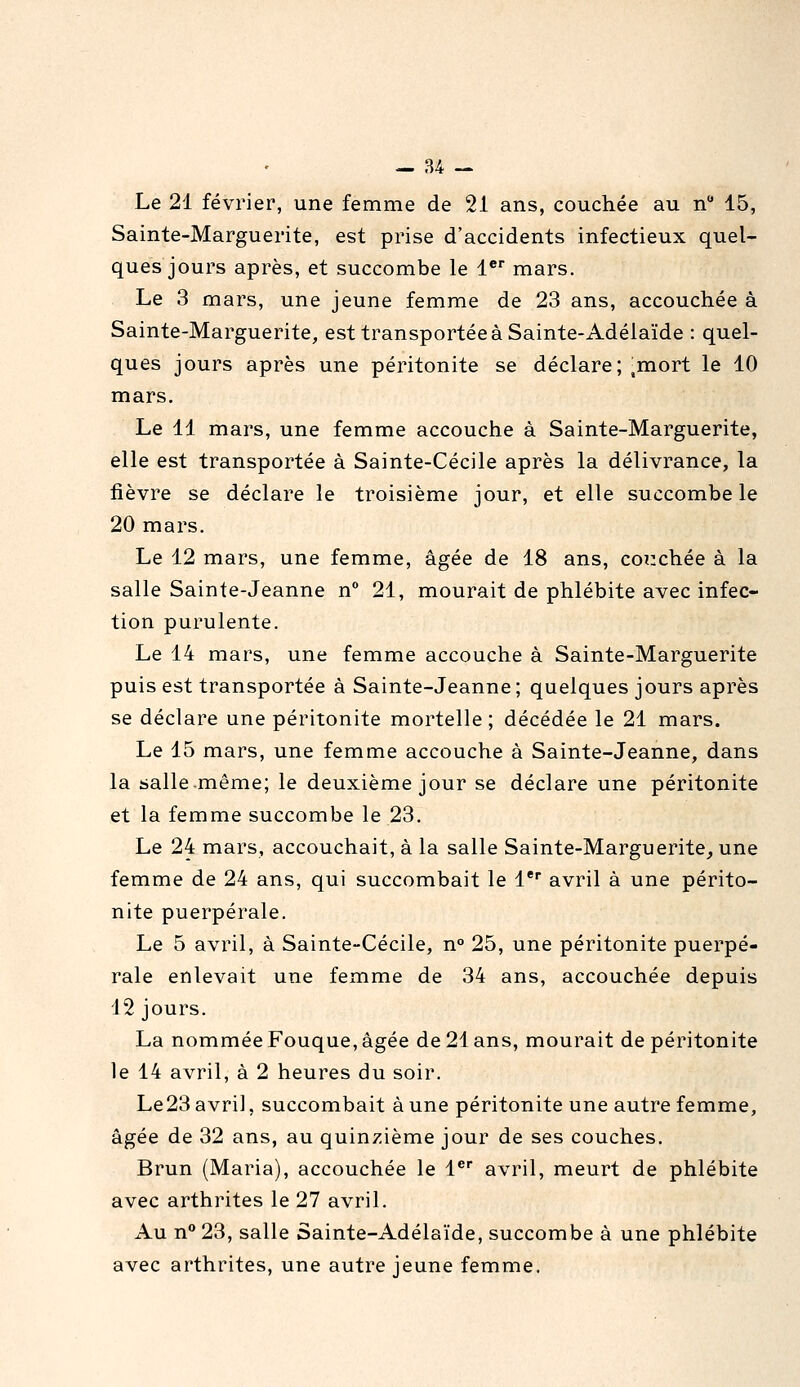 Le 21 février, une femme de 21 ans, couchée au n 15, Sainte-Marguerite, est prise d'accidents infectieux quel- ques jours après, et succombe le 1® mars. Le 3 mars, une jeune femme de 23 ans, accouchée à Sainte-Marguerite, est transportée à Sainte-Adélaïde : quel- ques jours après une péritonite se déclare; ^mort le 10 mars. Le 11 mars, une femme accouche à Sainte-Marguerite, elle est transportée à Sainte-Cécile après la délivrance, la fièvre se déclare le troisième jour, et elle succombe le 20 mars. Le 12 mars, une femme, âgée de 18 ans, couchée à la salle Sainte-Jeanne n° 21, mourait de phlébite avec infec- tion purulente. Le 14 mars, une femme accouche à Sainte-Marguerite puis est transportée à Sainte-Jeanne; quelques jours après se déclare une péritonite mortelle ; décédée le 21 mars. Le 15 mars, une femme accouche à Sainte-Jeanne, dans la salle même; le deuxième jour se déclare une péritonite et la femme succombe le 23. Le 24 mars, accouchait, à la salle Sainte-Marguerite^une femme de 24 ans, qui succombait le 1* avril à une périto- nite puerpérale. Le 5 avril, à Sainte-Cécile, n° 25, une péritonite puerpé- rale enlevait une femme de 34 ans, accouchée depuis 12 jours. La nommée Fouque, âgée de 21 ans, mourait de péritonite le 14 avril, à 2 heures du soir. Le23 avril, succombait à une péritonite une autre femme, âgée de 32 ans, au quinzième jour de ses couches. Brun (Maria), accouchée le l^ avril, meurt de phlébite avec arthrites le 27 avril. Au n 23, salle Sainte-Adélaïde, succombe à une phlébite avec arthrites, une autre jeune femme.