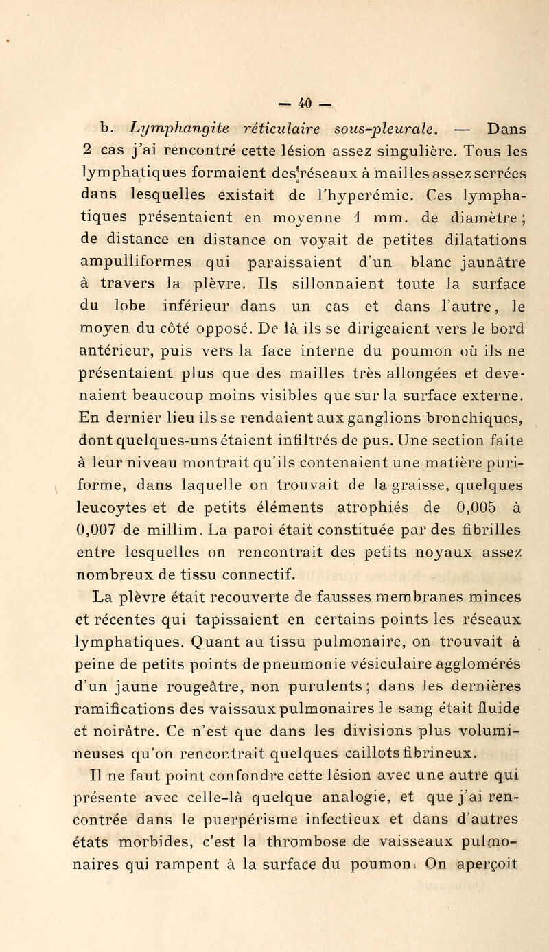 b. Lymphangite réticulaire sous-pleurale. — Dans 2 cas j'ai rencontré cette lésion assez singulière. Tous les lymphatiques formaient des'réseaux à mailles assez serrées dans lesquelles existait de l'hyperémie. Ces lympha- tiques présentaient en moyenne 1 mm. de diamètre; de distance en distance on voyait de petites dilatations ampulliformes qui paraissaient d'un blanc jaunâtre à travers la plèvre. Ils sillonnaient toute ia surface du lobe inférieur dans un cas et dans l'autre, le moyen du côté opposé. De là ils se dirigeaient vers le bord antérieur, puis vers la face interne du poumon où ils ne présentaient plus que des mailles très allongées et deve- naient beaucoup moins visibles que sur la surface externe. En dernier lieu ils se rendaient aux ganglions bronchiques, dont quelques-uns étaient infiltrés de pus. Une section faite à leur niveau montrait qu'ils contenaient une matière puri- forme, dans laquelle on trouvait de la graisse, quelques leucoytes et de petits éléments atrophiés de 0,005 à 0,007 de millim. La paroi était constituée par des fibrilles entre lesquelles on rencontrait des petits noyaux assez nombreux de tissu connectif. La plèvre était recouverte de fausses membranes minces et récentes qui tapissaient en certains points les réseaux lymphatiques. Quant au tissu pulmonaire, on trouvait à peine de petits points de pneumonie vésiculaire agglomérés d'un jaune rougeâtre, non purulents; dans les dernières ramifications des vaissauxpulmonaires le sang était fluide et noirâtre. Ce n'est que dans les divisions plus volumi- neuses qu'on rencontrait quelques caillots fibrineux. Il ne faut point confondre cette lésion avec une autre qui présente avec celle-là quelque analogie, et que j'ai ren- contrée dans le puerpérisme infectieux et dans d'autres états morbides, c'est la thrombose de vaisseaux pulmo- naires qui rampent à la surfade du poumonj On aperçoit