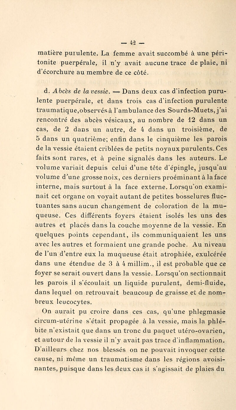 matière purulente. La femme avait succombé à une péri- tonite puerpérale, il n'y avait aucune trace de plaie, ni d'écorchure au membre de ce côté. d. Abcès de la vessie. — Dans deux cas d'infection puru- lente puerpérale, et dans trois cas d'infection purulente traumatique,observés à l'ambulance des Sourds-Muets, j'ai rencontré des abcès vésicaux, au nombre de 12 dans un cas, de 2 dans un autre, de 4 dans un troisième, de 5 dans un quatrième; enfin dans le cinquième les parois de la vessie étaient criblées de petits noyaux purulents. Ces faits sont rares, et à peine signalés dans les auteurs. Le volume variait depuis celui d'une tête d'épingle, jusqu'au volume d^une grosse noix, ces derniers proéminant à la face interne, mais surtout à la face externe. Lorsqu'on exami- nait cet organe on voyait autant de petites bosselures fluc- tuantes sans aucun changement de coloration de la mu- queuse. Ces différents foyers étaient isolés les uns des autres et placés dans la couche moyenne de la vessie. En quelques points cependant, ils communiquaient les uns avec les autres et formaient une grande poche. Au niveau de l'un d'entre eux la muqueuse était atrophiée, exulcérée dans une étendue de 3 à 4 millim., il est probable que ce foyer se serait ouvert dans la vessie. Lorsqu'on sectionnait les parois il s'écoulait un liquide purulent, demi-fluide, dans lequel on retrouvait beaucoup de graisse et de nom- breux leucocytes. On aurait pu croire dans ces cas, qu'une phlegmasie circum-utérine s'était propagée à la vessie, mais la phlé- bite n'existait que dans un tronc du paquet utéro-ovarien, et autour de la vessie il n'y avait pas trace d'inflammation. D'ailleurs chez nos blessés on ne pouvait invoquer cette cause, ni même un traumatisme dans les régions avoisi- nantes, puisque dans les deux cas il s'agissait de plaies du