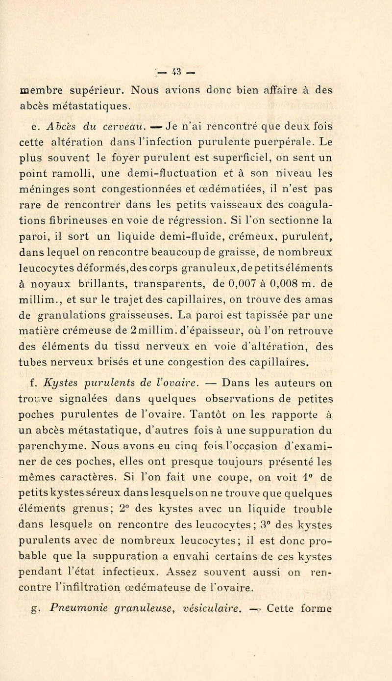 — ^3 — membre supérieur. Nous avions donc bien affaire à des abcès métastatiques. e. Ahcès du cerveau. —Je n'ai rencontré que deux fois cette altération dans l'infection purulente puerpérale. Le plus souvent le foyer purulent est superficiel, on sent un point ramolli, une demi-fluctuation et à son niveau les méninges sont congestionnées et œdématiées, il n'est pas rare de rencontrer dans les petits vaisseaux des coagula- tions fibrineuses envoie de régression. Si l'on sectionne la paroi, il sort un liquide demi-fluide, crémeux, purulent, dans lequel on rencontre beaucoup de graisse, de nombreux leucocytes déformés,des corps granuleux,depetitséléments à noyaux brillants, transparents, de 0,007 à 0,008 m. de millim., et sur le trajet des capillaires, on trouve des amas de granulations graisseuses. La paroi est tapissée par une matière crémeuse de 2millim. d'épaisseur, où l'on retrouve des éléments du tissu nerveux en voie d'altération, des tubes nerveux brisés et une congestion des capillaires. f. Kystes purulents de Vovaire. — Dans les auteurs on trouve signalées dans quelques observations de petites poches purulentes de l'ovaire. Tantôt on les rapporte à un abcès métastatique, d'autres fois à une suppuration du parenchyme. Nous avons eu cinq fois l'occasion d'exami- ner de ces poches, elles ont presque toujours présenté les mêmes caractères. Si l'on fait une coupe, on voit 1 de petits kystes séreux dans lesquels on ne trouve que q uelques éléments grenus; 2° des kystes avec un liquide trouble dans lesquels on rencontre des leucocytes; 3 des kystes purulents avec de nombreux leucocytes; il est donc pro- bable que la suppuration a envahi certains de ces kystes pendant l'état infectieux. Assez souvent aussi on l'en- contre l'infiltration œdémateuse de l'ovaire. g. Pneumonie granuleuse, vésiculaire. — Cette forme