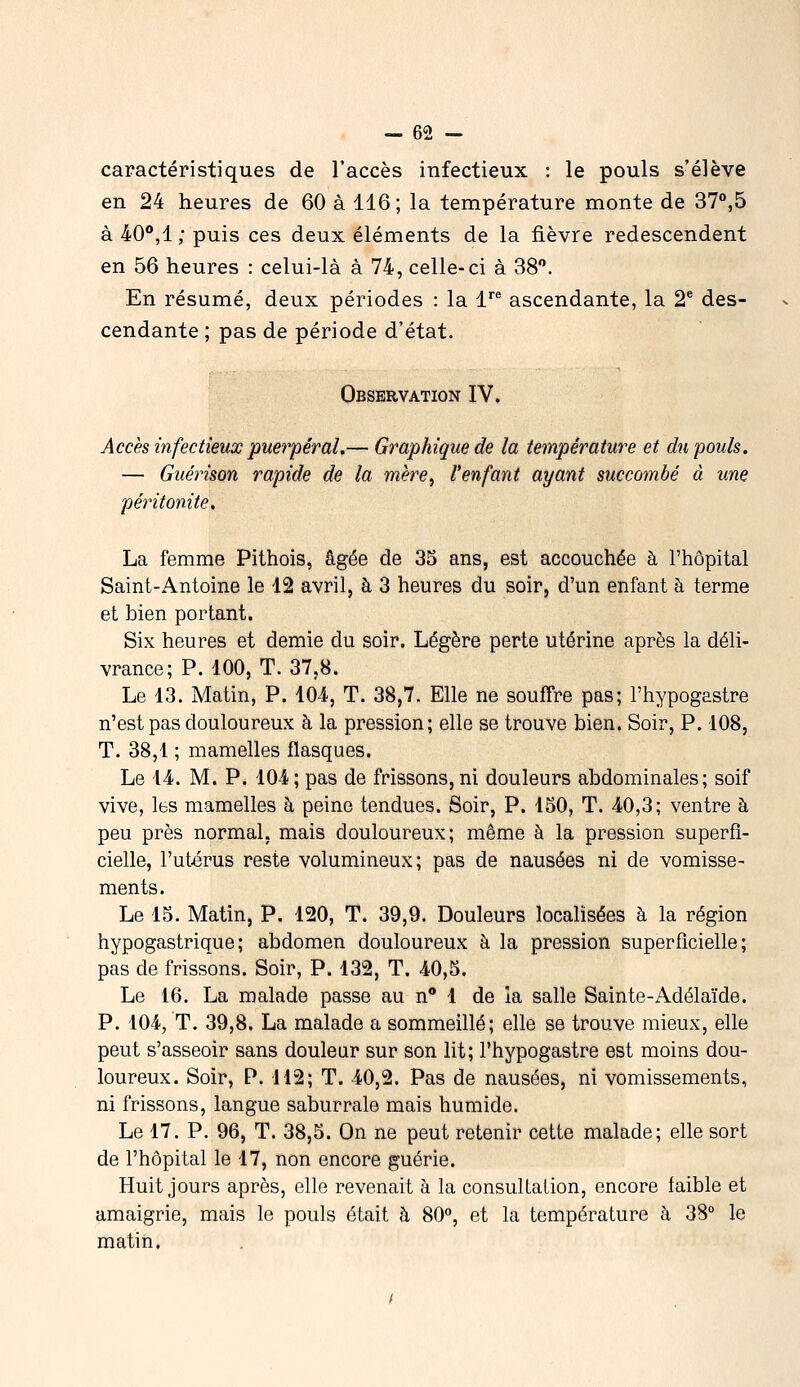 caractéristiques de l'accès infectieux : le pouls s'élève en 24 heures de 60 à 116 ; la température monte de 37°,5 à 40**,!/ puis ces deux éléments de la fièvre redescendent en 56 heures : celui-là à 74, celle-ci à 38. En résumé, deux périodes : la V ascendante, la 2® des- cendante ; pas de période d'état. Observation IV. Accès infectieux puerpéral.— Graphique de la température et du pouls. — Guérison rapide de la mère, l'enfant ayant succombé à une péritonite, La femme Pithois, âgée de 35 ans, est accouchée à l'hôpital Saint-Antoine le 12 avril, à 3 heures du soir, d'un enfant à terme et bien portant. Six heures et demie du soir. Légère perte utérine après la déli- vrance; P. 100, T. 37,8. Le 13. Matin, P. 10-4, T. 38,7. Elle ne souffre pas; l'hypogastre n'est pas douloureux à la pression; elle se trouve bien. Soir, P. 108, T. 38,1 ; mamelles flasques. Le 14. M. P. 104; pas de frissons, ni douleurs abdominales; soif vive, les mamelles à peine tendues. Soir, P. 150, T. 40,3; ventre à peu près normal, mais douloureux; même à la pression superfi- cielle, l'utérus reste volumineux; pas de nausées ni de vomisse- ments. Le 15. Matin, P. 120, T. 39,9. Douleurs locahsées à la région hypogastrique; abdomen douloureux à la pression superficielle; pas de frissons. Soir, P. 132, T. 40,5. Le 16. La malade passe au n* 1 de la salle Sainte-Adélaïde. P. 104, T. 39,8. La malade a sommeillé; elle se trouve mieux, elle peut s'asseoir sans douleur sur son lit; l'hypogastre est moins dou- loureux. Soir, P. 112; T. 40,2. Pas de nausées, ni vomissements, ni frissons, langue saburrale mais humide. Le 17. P. 96, T. 38,5. On ne peut retenir cette malade; elle sort de l'hôpital le 17, non encore guérie. Huit jours après, elle revenait à la consultation, encore faible et amaigrie, mais le pouls était à 80, et la température à 38° le matin.