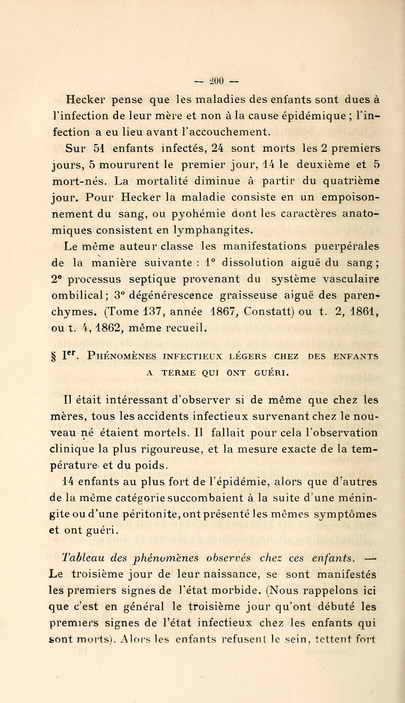 Hecker pense que les maladies des enfants sont dues à l'infection de leur mère et non à la cause épidémique ; l'in- fection a eu lieu avant l'accouchement. Sur 51 enfants infectés, 24 sont morts les 2 premiers jours, 5 moururent le premier jour, 14 le deuxième et 5 mort-nés. La mortalité diminue à partir du quatrième jour. Pour Hecker la maladie consiste en un empoison- nement du sang, ou pyohémie dont les caractères anato- miques consistent en lymphangites. Le même auteur classe les manifestations puerpérales de la manière suivante: 1° dissolution aiguë du sang; 2° processus septique provenant du système vasculaire ombilical; 3 dégénérescence graisseuse aiguë des paren- chymes. (Tome 137, année 1867, Constatt) ou t. 2, 1861, ou t. 4, 1862, même recueil. § 1. Phénomènes infectieux légers chez des enfants a terme qui ont guéri. Il était intéressant d'observer si de même que chez les mères, tous les accidents infectieux survenant chez le nou- veau né étaient mortels. Il fallait pour cela l'observation clinique la plus rigoureuse, et la mesure exacte de la tem- pérature et du poids. 14 enfants au plus fort de l'épidémie, alors que d'autres de la même catégorie succombaient à la suite d'une ménin- gite ou d'une péritonite, ont présenté Jes mêmes symptômes et ont guéri. Tableau des phénomènes observés chez ces enfants. —■ Le troisième jour de leur naissance, se sont manifestés les premiers signes de l'état morbide. (Nous rappelons ici que c'est en général le troisième jour qu'ont débuté les premiers signes de l'état infectieux chez les enfants qui sont morts). Alors les enfants refusent le sein, tettent fort