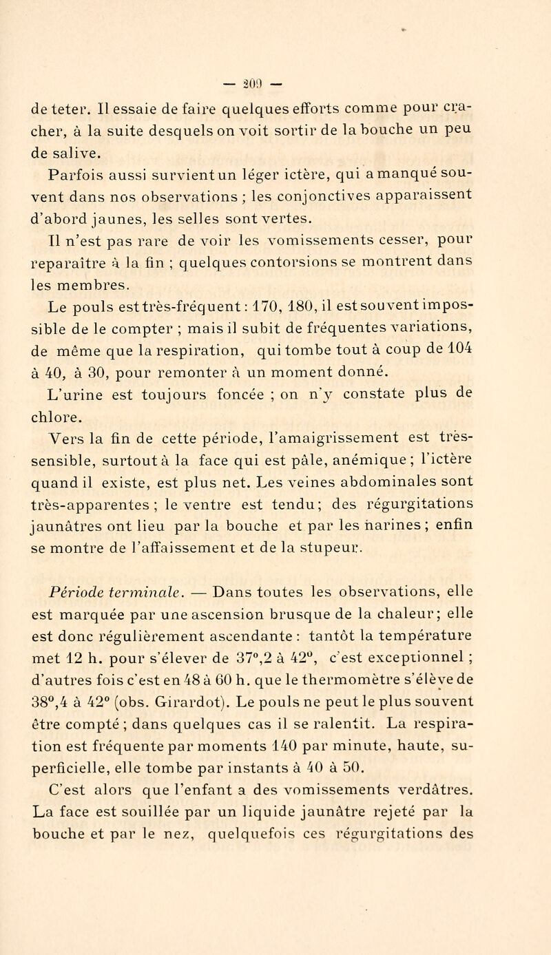 — 200 — deteter. Il essaie défaire quelques efforts comme pour cra- cher, à la suite desquels on voit sortir de la bouche un peu de salive. Parfois aussi survient un léger ictère, qui a manqué sou- vent dans nos observations ; les conjonctives apparaissent d'abord jaunes, les selles sont vertes. Il n'est pas rare de voir les vomissements cesser, pour reparaître à la tin ; quelques contorsions se montrent dans les membres. Le pouls est très-fréquent: 170, 180, il est souvent impos- sible de le compter ; mais il subit de fréquentes variations, de même que la respiration, qui tombe tout à coup de 104 à 40, à 30, pour remonter à un moment donné. L'urine est toujours foncée ; on n'}^ constate plus de chlore. Vers la fin de cette période, l'amaigrissement est très- sensible, surtout à la face qui est pâle, anémique; l'ictère quand il existe, est plus net. Les veines abdominales sont très-apparentes; le ventre est tendu; des régurgitations jaunâtres ont lieu par la bouche et par les narines ; enfin se montre de l'affaissement et de la stupeur. Période terminale. — Dans toutes les observations, elle est marquée par une ascension brusc|ue de la chaleur; elle est donc régulièrement ascendante : tantôt la température met 12 h. pour s'élever de 37,2 â 42*^, c'est exceptionnel ; d'autres fois c'est en 48 à 60 h. que le thermomètre s'élève de 38,4 à 42 (obs. Girardot). Le pouls ne peut le plus souvent être compté ; dans quelques cas il se ralentit. La respira- tion est fréquente par moments 140 par minute, haute, su- perficielle, elle tombe par instants à 40 à 50. C'est alors que l'enfant a des vomissements verdâtres. La face est souillée par un liquide jaunâtre rejeté par la bouche et par le nez, quelquefois ces régurgitations des