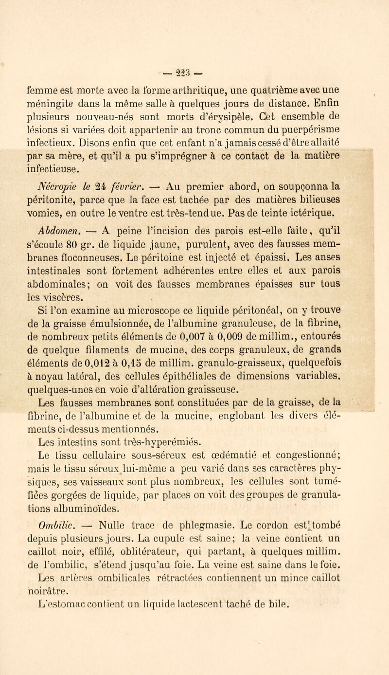 femme est morte avec la forme arthritique, une quatrième avec une méningite dans la même salle à quelques jours de distance. Enfin plusieurs nouveau-nés sont morts d'érysipèle. Cet ensemble de lésions si variées doit appartenir au tronc commun du puerpérisme infectieux. Disons enfin que cet enfant n'a jamais cessé d'être allaité par sa mère, et qu'il a pu s'imprégner à ce contact de la matière infectieuse. Nécropie le 24 février. — Au premier abord, on soupçonna la péritonite, parce que la face est tachée par des matières bilieuses vomies, en outre le ventre est très-tendue. Pas de teinte ictérique. Abdomen, — A peine l'incision des parois est-elle faite, qu'il s'écoule 80 gr. de liquide jaune, purulent, avec des fausses mem- branes floconneuses. Le péritoine est injecté et épaissi. Les anses intestinales sont fortement adhérentes entre elles et aux parois abdominales; on voit des fausses membranes épaisses sur tous les viscères. Si l'on examine au microscope ce liquide péritonéal, on y trouve de la graisse émulsionnée, de l'albumine granuleuse, de la fibrine, de nombreux petits éléments de 0,007 à 0,009 de millim., entourés de quelque filaments de mucine, des corps granuleux, de grands éléments de 0,012 à 0,15 de millim. granulo-graisseux, quelquefois à noyau latéral, des cellules épithéliales de dimensions variables, quelques-unes en voie d'altération graisseuse. Les fausses membranes sont constituées par de la graisse, de la fibrine, de l'albumine et de la mucine, englobant les divers élé- ments ci-dessus mentionnés. Les intestins sont très-hyperémiés. Le tissu cellulaire sous-séreux est œdématié et congestionne; mais le tissu séreux lui-même a peu varié dans ses caractères phy- siques, ses vaisseaux sont plus nombreux, les cellules sont tumé- fiées gorgées de liquide, par places on voit des groupes de granula- tions albuminoïdes. Ombilic. — Nulle trace de phlegmasie. Le cordon est',;tombé depuis plusieurs jours. La cupule est saine; la veine contient un caillot noir, effilé, oblitérateur, qui partant, à quelques millim, de l'ombilic, s'étend jusqu'au foie. La veine est saine dans le foie. Les artères ombilicales rétractées contiennent un mince caillot noirâtre. L'estomac confient un liquide lactescent taché de bile.