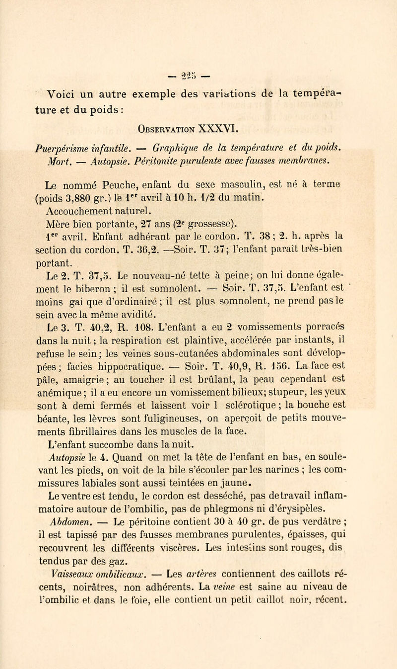 Voici un autre exemple des variations de la tempéra- ture et du poids: Observation XXXVI. Puerpérisme infantile. — Graphique de la température et du poids. Mort. — Autopsie. Péritonite purulente avec fausses membranes. Le nommé Peuche, enfant da sexe masculin, est né à terme (poids 3,880 gr.) le 1 avril à 10 h. 4/2 du matin. Accouchement naturel. Mère bien portante, 27 ans (2« grossesse), !*■ avril. Enfant adhérant par le cordon. T. 38 ; 2. h. après la section du cordon. T. 36,2. —Soir. T. 37; l'enfant paraît très-bien portant. Le 2. T. 37,5. Le nouveau-né tette à peine; on lui donne égale- ment le biberon ; il est somnolent. — Soir. T. 37,). L'enfant est ' moins gai que d'ordinaire ; il est plus somnolent, ne prend pas le sein avec la même avidité. Le 3. T. 40,2, R. 108. L'enfant a eu 2 vomissements porracés dans la nuit ; la respiration est plaintive, accélérée par instants, il refuse le sein; les veines sous-cutanées abdominales sont dévelop- pées; faciès hippocratique. — Soir. T. 40,9, R. L)6. La face est pâle, amaigrie ; au toucher il est brûlant, la peau cependant est anémique; il a eu encore un vomissement bilieux; stupeur, les yeux sont à demi fermés et laissent voir 1 sclérotique ; la bouche est béante, les lèvres sont fuligineuses, on aperçoit de petits mouve- ments fibrillaires dans les muscles de la face. L'enfant succombe dans la nuit. Autopsie le 4. Quand on met la tête de l'enfant en bas, en soule- vant les pieds, on voit de la bile s'écouler par les narines ; les com- missures labiales sont aussi teintées en jaune. Le ventre est tendu, le cordon est desséché, pas de travail inflam- matoire autour de l'ombilic, pas de phlegmons ni d'érysipèles. Abdomen. — Le péritoine contient 30 à 40 gr. de pus verdàtre ; il est tapissé par des fausses membranes purulentes, épaisses, qui recouvrent les différents viscères. Les inteslins sont rouges, dis tendus par des gaz. Vaisseaux ombilicaux. — Les artères contiennent des caillots ré- cents, noirâtres, non adhérents. La veine est saine au niveau de l'ombilic et dans le foie, elle contient un petit caillot noir, récent.