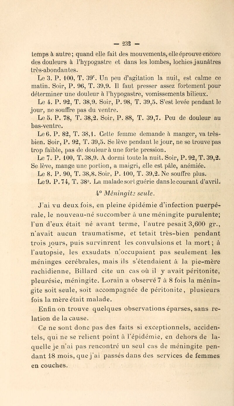 temps à autre; quand elle fait des mouvements, elle éprouve encore des douleurs à l'hypogastre et dans les lombes, lochies jaunâtres très-abondantes. Le 3. P. iOO, T. 39*^. Un peu d'agitation la nuit, est calme ce matin. Soir, P. 96, T. 39,9. Il faut presser assez fortement pour déterminer une douleur à l'hypogastre, vomissements bilieux. Le 4. P. 92, T. 38,9. Soir, P. 98, T. 39,5. S'est levée pendant le jour, ne souffre pas du ventre. Le 5. P. 78, T. 38,2. Soir, P. 88, T. 39,7. Peu de douleur au bas-ventre. Le 6. P. 82, T. 38, L Cette femme demande à manger, va très- bien. Soir, P. 92, T. 39,5. Se lève pendant le jour, ne se trouve pas trop faible, pas de douleur à une forte pression. Le 7. P. '100, T. 38,9. A dormi toute la nuit. Soir, P. 92, T. 39,2. Se lève, mange une portion, a maigri, elle est pâle, anémiée. Le 8. P. 90, T. 38,8. Soir, P. 100, T. 39,2. Ne souffre plus. Le9. P. 74, T. 38°. La malade sort guérie dans le courant d'avril. hP Méningitz seule. J'ai vu deux fois, en pleine épidémie d'infection puerpé- rale, le nouveau-né succomber à une méningite purulente; l'un d'eux était né avant terme, l'autre pesait 3,600 gr., n'avait aucun traumatisme, et tétait très-bien pendant trois jours, puis survinrent les convulsions et la mort ; à l'autopsie, les exsudats n'occupaient pas seulement les méninges cérébrales, mais ils s'étendaient à la pie-mère rachidienne, Billard cite un cas où il y avait péritonite, pleui'ésie, méningite. Lorain a observé 7 à 8 fois la ménin- gite soit seule, soit accompagnée de péritonite, plusieurs fois la mère était malade. Enfin on trouve quelques observations éparses, sans re- lation de la cause. Ce ne sont donc pas des faits si exceptionnels, acciden- tels, qui ne se relient point à l'épidémie, en dehors de la- quelle je n'ai pas rencontré un seul cas de méningite pen- dant 18 mois, cj[ue j'ai passés dans des services de femmes en couches.