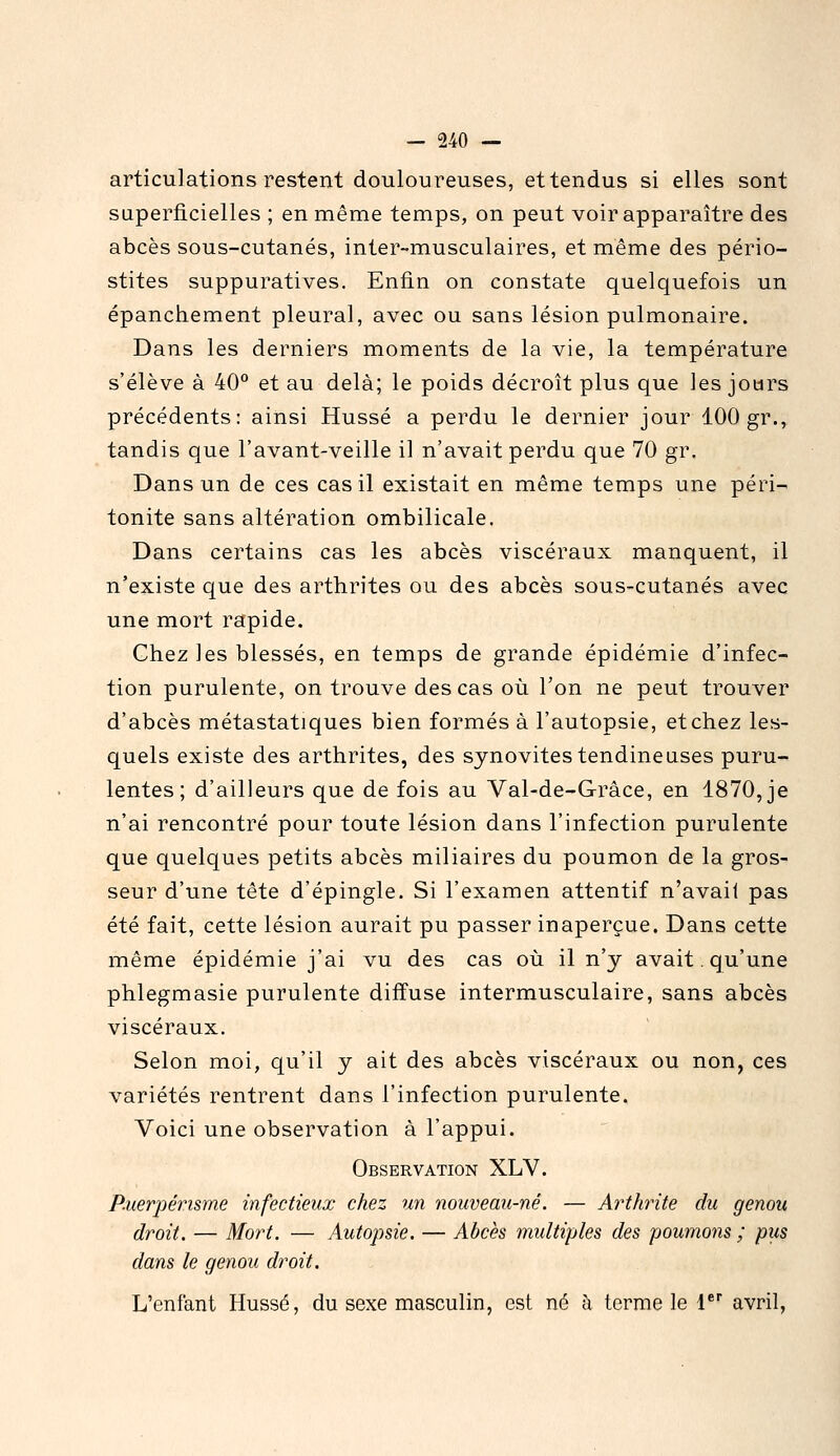 articulations restent douloureuses, et tendus si elles sont superficielles ; en même temps, on peut voir apparaître des abcès sous-cutanés, inter-musculaires, et même des pério- stites suppuratives. Enfin on constate quelquefois un épanchement pleural, avec ou sans lésion pulmonaire. Dans les derniers moments de la vie, la température s'élève à 40° et au delà; le poids décroît plus que ies jours précédents: ainsi Hussé a perdu le dernier jour 100 gr., tandis que l'avant-veille il n'avait perdu que 70 gr. Dans un de ces cas il existait en même temps une péri- tonite sans altération ombilicale. Dans certains cas les abcès viscéraux manquent, il n'existe que des arthrites ou des abcès sous-cutanés avec une mort rapide. Chez les blessés, en temps de grande épidémie d'infec- tion purulente, on trouve des cas où l'on ne peut trouver d'abcès métastatiques bien formés à l'autopsie, et chez les- quels existe des arthrites, des synovites tendineuses puru- lentes; d'ailleurs que de fois au Val-de-Grâce, en 1870, je n'ai rencontré pour toute lésion dans l'infection purulente que quelques petits abcès miliaires du poumon de la gros- seur d'une tête d'épingle. Si l'examen attentif n'avait pas été fait, cette lésion aurait pu passer inaperçue. Dans cette même épidémie j'ai vu des cas où il n'y avait, qu'une phlegmasie purulente diffuse intermusculaire, sans abcès viscéraux. Selon moi, qu'il y ait des abcès viscéraux ou non, ces variétés rentrent dans l'infection purulente. Voici une observation à l'appui. Observation XLV. P-uerpérisme infectieux chez un nouveau-né. — Arthrite du genou droit, — Mort. — Autopsie. — Abcès multiples des poumons ; pus dans le genou droit. L'enfant Hussé, du sexe masculin, est né à terme le l* avril,