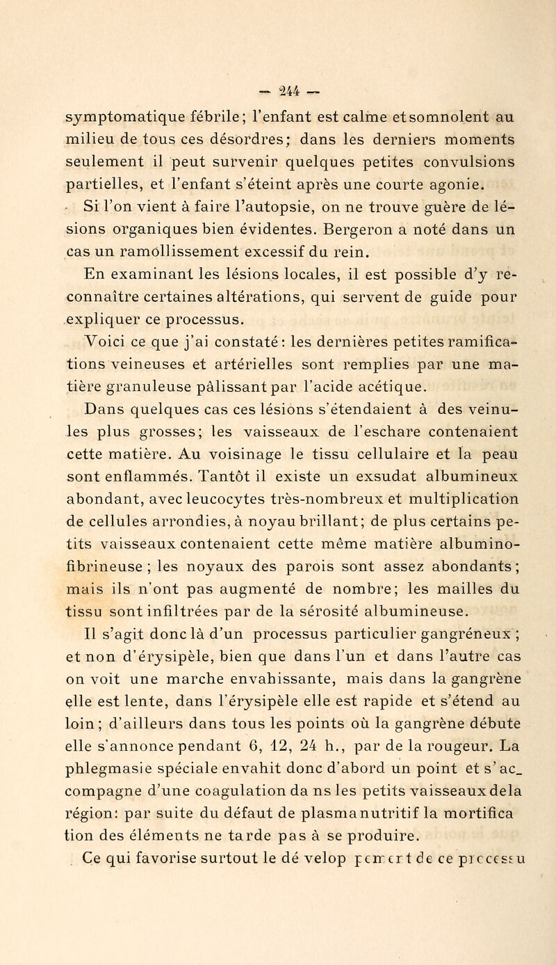 symptomatique fébrile; l'enfant est calme et somnolent au milieu de tous ces désordres; dans les derniers moments seulement il peut survenir quelques petites convulsions partielles, et l'enfant s'éteint après une courte agonie. • Si l'on vient à faire l'autopsie, on ne trouve guère de lé- sions organiques bien évidentes. Bergeron a noté dans un cas un ramollissement excessif du rein. En examinant les lésions locales, il est possible d'y re- connaître certaines altérations, qui servent de guide pour expliquer ce processus. Voici ce que j'ai constaté: les dernières petites ramifica- tions veineuses et artérielles sont remplies par une ma- tière granuleuse pâlissant par l'acide acétique. Dans quelques cas ces lésions s'étendaient à des veinu- les plus grosses; les vaisseaux de l'eschare contenaient cette matière. Au voisinage le tissu cellulaire et la peau sont enflammés. Tantôt il existe un exsudât albumineux abondant, avec leucocytes très-nombreux et multiplication de cellules arrondies, à noyau brillant; de plus certains pe- tits vaisseaux contenaient cette même matière albumino- fibrineuse ; les noyaux des parois sont assez abondants ; mais ils n'ont pas augmenté de nombre; les mailles du tissu sont infiltrées par de la sérosité albumineuse. Il s'agit donc là d'un processus particulier gangreneux ; et non d'érysipèle, bien que dans l'un et dans l'autre cas on voit une marche envahissante, mais dans la gangrène çlle est lente, dans l'érysipèle elle est rapide et s'étend au loin; d'ailleurs dans tous les points où la gangrène débute elle s'annonce pendant 6, 12, 24 h., par de la rougeur. La phlegmasie spéciale envahit donc d'abord un point et s'ac_ compagne d'une coagulation da ns les petits vaisseaux delà région: par suite du défaut de plasma nutritif la mortifica tion des éléments ne tarde pas à se produire. Ce qui favorise surtout le dé velop pen-ert de ce picccs^u