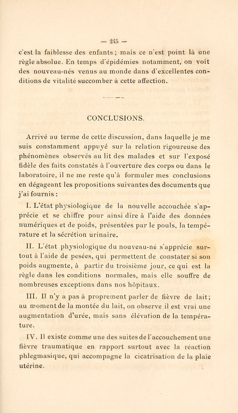 c'est la faiblesse des enfants; mais ce n'est point là une règle absolue. En temps d'épidémies notamment, on voit des nouveau-nés venus au monde dans d'excellentes con- ditions de vitalité succomber à cette affection. CONCLUSIONS. Arrivé au terme de cette discussion, dans laquelle je me suis constamment appuyé sur la relation rigoureuse des phénomènes observés au lit des malades et sur l'exposé fidèle des faits constatés à l'ouverture des corps ou dans le laboratoire, il ne me reste qu'à formuler mes conclusions en dégageant les propositions suivantes des documents que j'ai fournis : I. L'état physiologique de la nouvelle accouchée s'ap- précie et se chiffre pour ainsi dire à l'aide des données numériques et de poids, présentées par le pouls, la tempé- rature et la sécrétion urinaire. IL L'état physiologique du nouveau-né s'apprécie sur- tout à l'aide de pesées, qui permettent de constater si son poids augmente, à partir du troisième jour, ce qui est la règle dans les conditions normales, mais elle souffre de nombreuses exceptions dans nos hôpitaux. III. I] n'y a pas à proprement parler de fièvre de lait; au moment de la montée du lait, on observe il est vrai une augmentation d'urée, mais sans élévation de la tempéra- ture. IV. Il existe comme une des suites de l'accouchement une fièvre traumatique en rapport surtout avec la réaction phlegmasique, qui accompagne la cicatrisation de la plaie utérine.