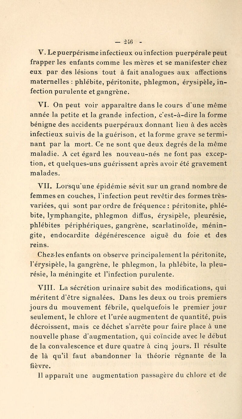 — -U6 - V. Le puerpérisme infectieux ou infection puerpérale peut frapper les enfants comme les mères et se manifester chez eux par des lésions tout à fait analogues aux affections maternelles : phlébite, péritonite, phlegmon, érysipèle^ in- fection purulente et gangrène. VI. On peut voir apparaître dans le cours d'une même année la petite et la grande infection, c'est-à-dire la forme bénigne des accidents puerpéraux donnant lieu à des accès infectieux suivis de la guérison, et la forme grave se termi- nant par la mort. Ce ne sont que deux degrés delà même maladie. A cet égard les nouveau-nés ne font pas excep- tion, et quelques-uns guérissent après avoir été gravement malades. VII. Lorsqu'une épidémie sévit sur un grand nombre de femmes en couches, l'infection peut revêtir des formes très- variées, qui sont par ordre de fréquence : péritonite, phlé- bite, lymphangite, phlegmon diffus, érysipèle, pleurésie, phlébites périphériques, gangrène, scarlatinoïde, ménin- gite, endocardite dégénérescence aiguë du foie et des reins. Chez-les enfants on observe principalement la péritonite, l'érysipèle, la gangrène, le phlegmon, la phlébite, la pleu- résie, la méningite et l'infection purulente. VIII. La sécrétion urinaire subit des modiiications, qui méritent d'être signalées. Dans les deux ou trois premiers jours du mouvement fébrile, quelquefois le premier jour seulement, le chlore et l'urée augmentent de quantité, puis décroissent, mais ce déchet s'arrête pour faire place à une nouvelle phase d'augmentation, qui coïncide avec le début de la convalescence et dure quatre à cinq jours. Il résulte de là qu'il faut abandonner la théorie régnante de la fièvre. Il apparaît une augmentation passagère du chlore et de