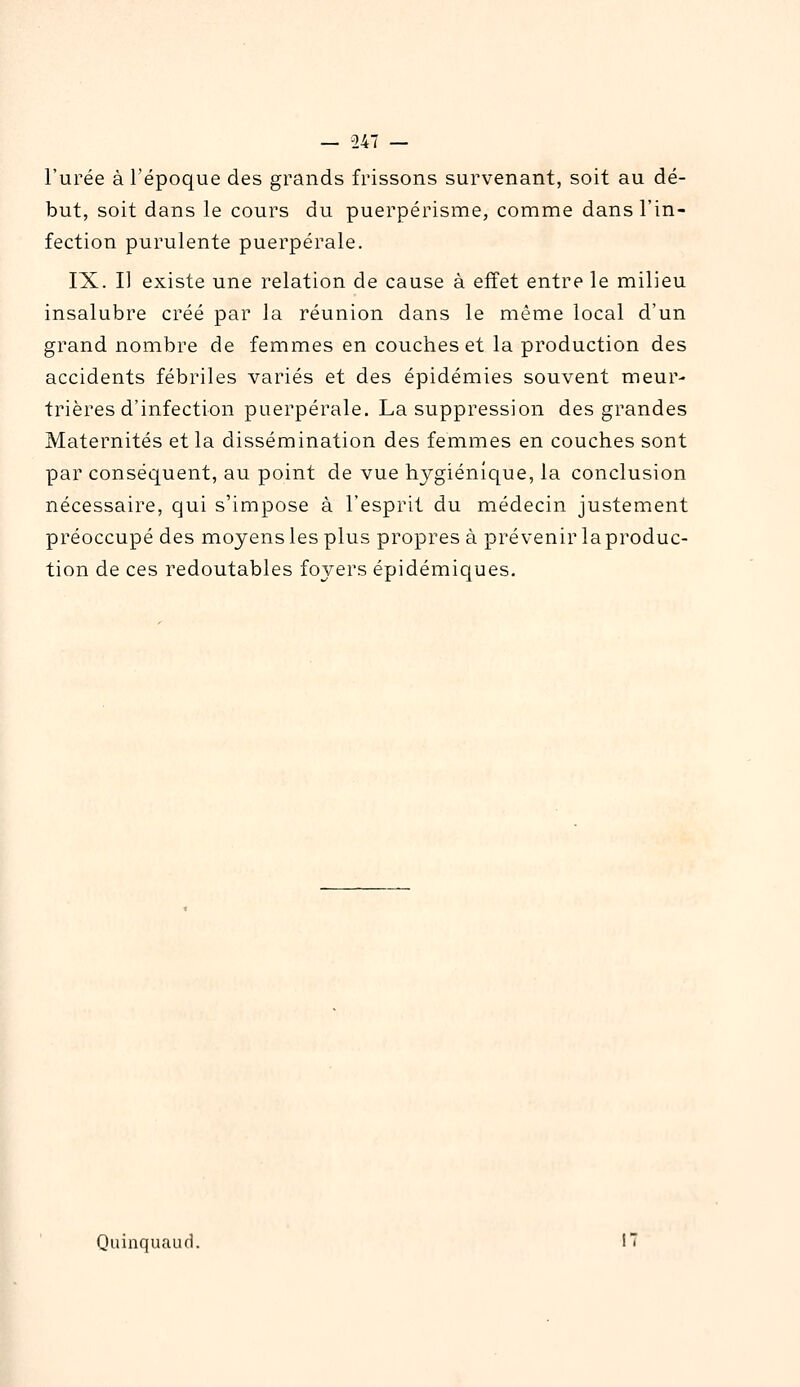 l'urée à l'époque des grands frissons survenant, soit au dé- but, soit dans le cours du puerpérisme, comme dans l'in- fection purulente puerpérale. IX. I] existe une relation de cause à effet entre le milieu insalubre créé par la réunion dans le même local d'un grand nombre de femmes en couches et la production des accidents fébriles variés et des épidémies souvent meur- trières d'infection puerpérale. La suppression des grandes Maternités et la dissémination des femmes en couches sont par conséquent, au point de vue hygiénique, la conclusion nécessaire, qui s'impose à l'esprit du médecin justement préoccupé des moyens les plus propres à prévenir la produc- tion de ces redoutables foyers épidémiques. Quinquauc], 17