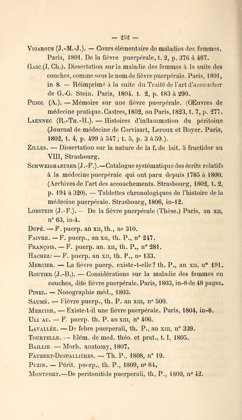 ViGAROus (J.-M.-J.). — Cours élémentaire de maladies des femmes, Paris, 1801. De la fièvre puerpérale, t. 2, p. 376 à 487, Gasc (J. Cil.). Dissertation sur la maladie des femmes à la suite des couches, comme sous le nom de fièvre puerpérale. Paris, 1801, in 8. — Réimprimé à la suite du Traité de l'art d'accoucher de G.-G. Stein. Paris, 1804, t. 2, p. 183 à ^290. PujoL (A.). — Mémoire sur une fièvre puerpérale. (OEuvres de médecine pratique. Castres, 1802, ou Paris, 1823, t. 7, p. 277. Laennec (R.-Th.-H.). — Histoires d'inflammation du péritoine (Journal de médecine de Corvisart, Leroux et Boyer. Paris, 1802, t. 4, p. 499 cà 547 ; t. 5, p. 3 à 59.). ZiLLES. — Dissertation sur la nature de la f. de lait. 5 fructidor an VIII, Strasbourg, ScHWEiGHAEUSER (J .-F.).—Catalogue systématique des écrits relatifs à la médecine puerpérale qui ont paru depuis 1785 à 1800. (Archives de l'art des accouchements, Strasbourg, 1802, t. 2, p. 194 à 320). — Tablettes chronologiques de l'histoire delà médecine puerpérale. Strasbourg, 1806, in-12. LoBSTEiN (J.-F.). — De la fièvre puerpérale (Thèse.) Paris, an xii, n 63, in-4. Dupé. —F. puerp. an xii, th., no 310. Faivre. —F. puerp., an xii, th. P., n 247. François. — F, puerp. an. xii, th. P^, n° 281. Hachez,-— F. puerp. an xii, th. P., m 133. Mercier. — La fièvre puerp. existe-t-elle ? th. P., an xii, n° 191. Routier (J.-B.). — Considérations sur la maladie des femmes en couches, dite fièvre puerpérale. Paris, 1803, in-8 de 48 pages, PiNEL. — Nosographie méd., 1803. Saumé. — Fièvre puerp., th. P. an xiii, n 500. Mercier. — Existe-t-il une fièvre puerpérale. Paris, 1804, in-8, Uli AC. — F. puerp. th. P. anxiii, n° 406. La vallée. —De febre puerperali, th. P., an xiii, n 339. TouRTELLE. - - Elém. de med. théo. et prat., 1.1, 1805. Baillie. — Morb. anatomy, 1807. Faubert-Despallières. — Th. P., 1808, n 19, PuziN. — Périt, puerp., th. P., 1809, n» 84, MoNTFORT.—De peritonitide puerperali, th. P., J809, n''42.