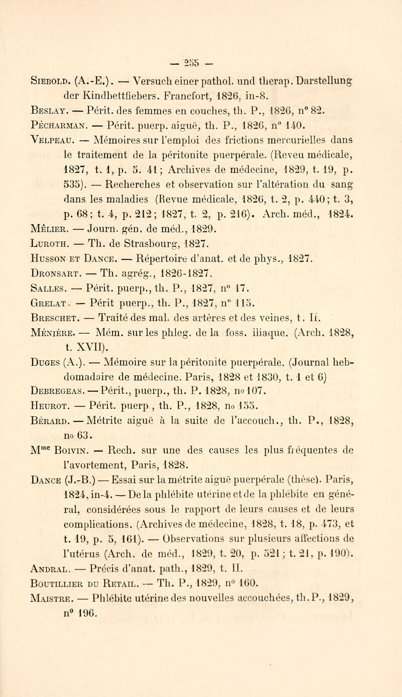 — 2y5 - SiEBOLD. (A.-E.). — Versuch einer pathol. und tlierap. Darstellung der Kindbettfiebers. Francfort, 1826, in-8. Beslay. — Périt, des femmes en couches, th. P., 1826, n° 82. PÉCHARMAN. — Périt, puerp. aiguë, th. P., 1826, n 1-40. Velpeau. — Mémoires sur l'emploi des frictions mercurielles dans le traitement de la péritonite puerpérale. (Reveu médicale, 1827, t. 1, p. 5. 41; Archives de médecine, 1829, t. 19, p. 535). — Recherches et observation sur l'altération du sang dans les maladies (Revue médicale, 1826, t. 2, p. 440; t. 3, p. 68; t. 4, p. 212; 1827, t. 2, p. 216). Arch. méd., 1824. MÈLIER. — Journ. gén. de méd., 1829. LuROTH. — Th. de Strasbourg, 1827. HussoN ET Dance. — Répertoire d'anat. et de phys., 1827. Dronsart. — Th. agrég., 1826-1827. Salles. — Périt, puerp., th. P., 1827, n° 17. Grelat. — Périt puerp., th. P., 1827, n 115. Breschet. — Traité des mal. des artères et des veines, t. li, Mênièrb.— Mém. surlesphleg. delà foss. iliaque. (Arch. 1828, t. XVII). Duges (A.). — Mémoire sur la péritonite puerpérale. (Journal heb- domadaire de médecine. Paris, 1828 et 1830, t. 1 et 6) Debregeas. — Périt., puerp., th. P. 1828, no 107. Heurot. — Périt, puerp , th. P., 1828, no 155. BÉRARD. — Métrite aiguë à la suite de l'accouch., th. P., 1828, no 63. jyjme BoiviN. — Rcch. sur une des causes les plus fiéquentes de l'avortement, Paris, 1828. Dance (J.-B.) — Essai sur la métrite aiguë puerpérale (thèse). Paris, 1824, in-4. —Delà phlébite utérine et de la phlébite en géné- ral, considérées sous le rapport de leurs causes et de leurs complications. (Archives de médecine, 1828, t. 18, p. 473, et t. 19, p. 5, 161). — Observations sur plusieurs aftections de l'utérus (Arch. de méd., 1829, t. 20, p. 521; t. 21, p. iOO;). Andral, — Précis d'anat. path., 1829, t. II. Boutillier du Retail. — Th. p., 1829, n^ 160. Maistre. — Phlébite utérine des nouvelles accouchées, th. P., 1829, n 196.