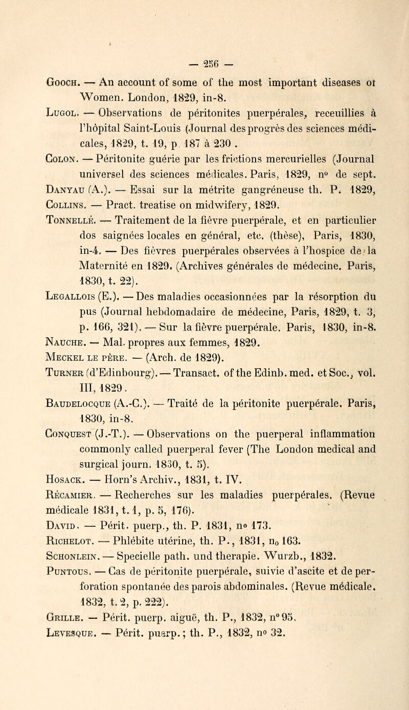 GoocH. — An account of some of the most important diseases ot Women. London, 1829, in-8. LuGOL. — Observations de péritonites puerpérales, receuillies à l'hôpital Saint-Louis (Journal des progrès des sciences médi- cales, 18-29, t. 19, p. 187 à 230 . Colon. —Péritonite guérie par les frictions mercurielles (Journal universel des sciences médicales. Paris, 1829, n° de sept. Danyau fA.). — Essai sur la métrite gangreneuse th. P. 1829, GoLLiNS, — Pract. treatise on midwifery, 1829. Tonnelle. ■— Traitement de la fièvre puerpérale, et en particulier dos saignées locales en général, etc. (thèse), Paris, 1830, in-4. — Des fièvres puerpérales observées à l'hospice de la Maternité en 1829. (Archives générales de médecine. Paris, 1830, t. 22). Legallois (E.).—Des maladies occasionnées par la résorption du pus (Journal hebdomadaire de médecine, Paris, 1829, t. 3, p. 166, 321). — Sur la fièvre puerpérale. Paris, 1830, in-8. Nauche. ~ Mal. propres aux femmes, 1829. Meckel le père. — (Arch. de 1829). TuRNER fd'Edinbourg). — Transact. of theEdinb.med. et Soc.j vol. m, 1829. Baudelocque (A.-C). — Traité de la péritonite puerpérale. Paris, 1830, in-8. GoNQUEST (J.-T.).—Observations on the puerpéral inflammation commonly called puerpéral fever (The London médical and surgical journ. 1830, t. 5). HosACK. — Horn's Archiv., 1831, t. IV. RÉCAMiER,—Recherches sur les maladies puerpérales. (Revue médicale 1831,1.1, p. 5, 176). David. — Périt, puerp,, th. P. 1831, n» 173. RicHELOT. — Phlébite utérine, th. P., 1831, no 163. ScHONLEiN. — Specielle path. und thérapie. Wurzb., 1832. PuNTOus. — Cas de péritonite puerpérale, suivie d'ascite et de per- foration spontanée des parois abdominales. (Revue médicale, 1832, t.2, p. 222). Grille. — Périt, puerp. aiguë, th. P., 1832, n^Oo, Levesque. — Périt, puarp.; th. P., 1832, no 32.