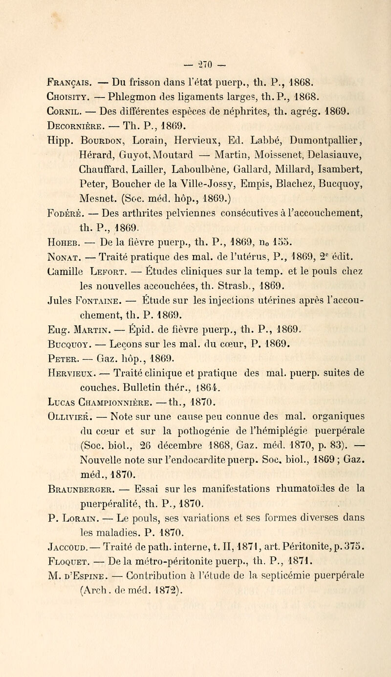 — -270 - Français. — Du frisson dans l'état piierp., th. P., d868. Chotsity. — Phlegmon des ligaments larges, th. P., 1868. CoRNiL. — Des différentes espèces de néphrites, th. agrég. 1869. Decornière. — Th. p., 1869. Hipp. Bourdon, Lorain, Hervieux, Ed. Labbé, Dumontpallier, Hérard, Guyot, Moutard — Martin, Moissenet, Delasiauve, Chauffard, Lailler, Laboulbène, Gallard, Millard, Isambert, Peter, Boucher de la Ville-Jossy, Empis, Blachez, Bucquoy, Mesnet. (Soc. méd. hop., 1869.) FoDÉRÊ. —Des arthrites pelviennes consécutives à l'accouchement, th. P., 1869. HoHEB. — De la fièvre puerp., th. P., 1869, Uo 155. NoNAT. — Traité pratique des mal. de l'utérus, P., 1869, 2' edit. Camille Lefort. — Études cliniques sur la temp. et le pouls chez les nouvelles accouchées, th. Strasb., 1869. Jules Fontaine. — Étude sur les injeclions utérines après l'accou- chement, th.P. 1869. Eug. Martin. — Épid. de fièvre puerp,, th. P., 1869. Bucquoy. — Leçons sur les mal. du cœur, P. 1869. Peter. — Gaz. hôp., 1869. Hervieux. — Traité clinique et pratique des mal. puerp. suites de couches. Bulletin thér., i86i. Lucas Championnière. —th., 1870. Ollivier. — Note sur une cause peu connue des mal. organiques du cœur et sur la pothogénie de l'hémiplégie puerpérale (Soc. biol., 26 décembre 1868, Gaz. méd. 1870, p. 83). — Nouvelle note sur l'endocardite puerp. Soc. biol., 1869 ; Gaz. méd., 1870. Braunberger. — Essai sur les manifestations rhumatoïdes de la puerpéralité, th. P., 1870. P. LoRAiN. — Le pouls, ses variations et ses formes diverses dans les maladies. P. 1870. Jaccoud.— Traité depath. interne, t. II, 1871, art. Péritonite, p. 375. Floquet. — De la métro-péritonite puerp., th. P., 1871. M. d'Espine. — Contribution à l'étude de la septicémie puerpérale (Arch. de méd. 1872).