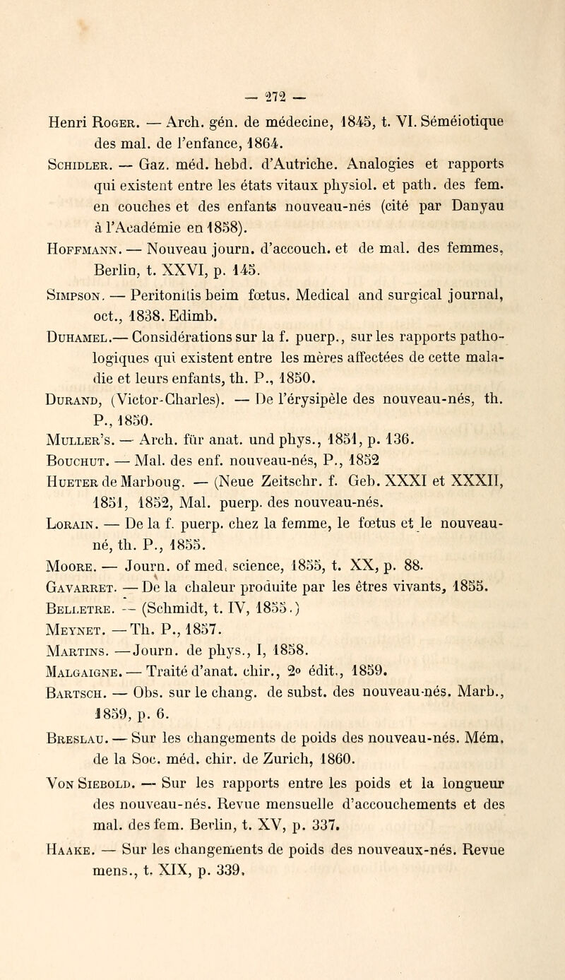 Henri Roger. — Arch. gén. de médecine, 1845, t. VI. Séméiotique des mal. de l'enfance, 1864. ScHiDLER. — Gaz. méd. hebd. d'Autriche. Analogies et rapports qui existent entre les états vitaux physiol. et path. des fem. en couches et des enfants nouveau-nés (cité par Danyau à l'Académie en 1858). Hoffmann. — Nouveau journ. d'accouch. et de mal. des femmes, Berlin, t. XXVI, p. 145. Simpson. — Peritonilis beim fœtus. Médical and surgical journal, oct., 1838. Edimb. Duhamel.— Considérations sur la f. puerp., sur les rapports patho- logiques qui existent entre les mères affectées de cette mala- die et leurs enfants, th. P., 1850. Durand, (Victor-Charles). — De l'érysipèle des nouveau-nés, th. P., 1850. Muller's. — Arch. fiir anat. und phys., 1851, p. 136. BoucHUT. — Mal. des enf. nouveau-nés, P., 1852 HuETER de Marboug. — (Neue Zeitsclir. f. Geb. XXXI et XXXII, 1851, 1852, Mal. puerp. des nouveau-nés. LoRAiN. — De la f. puerp. chez la femme, le fœtus et le nouveau- né, th. P., 1855. Moore. — Journ. of med, science, 1855, t. XX, p. 88. GavARRET. — De la chaleur produite par les êtres vivants, 1855. Belletre. — (Schmidt, t. IV, 1855.) Meynet. —Th. P., 1857. Martins, —Journ. de phys., I, 1858. Malgaigne. — Traité d'anat. chir., 2» édit,, 1859. Bartsch. — Obs. sur le chang. de subst. des nouveau-nés. Marb., 1859, p. 6. Breslau. — Sur les changements de poids des nouveau-nés. Mém, de la Soc. méd. chir. de Zurich, 1860. VoN SiEBOLD. — Sur les rapports entre les poids et la longueur des nouveau-nés. Revue mensuelle d'accouchements et des mal. des fem. Berlin, t. XV, p. 337. Haake. — Sur les changements de poids des nouveaux-nés. Revue mens., t. XIX, p. 339,