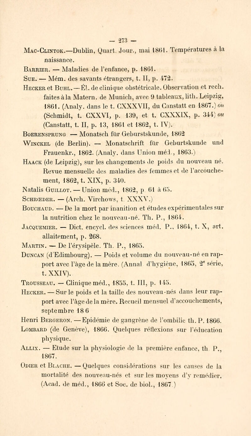 Mac-Clintok.—Dublin, Quart. Jour., mai 1861. Températures à la naissance. Barrier. — Maladies de l'enfance, p. 1861. Sue. — Mém. des savants étrangers, t. II, p. 472. HECKERet BuHL. —El. de clinique obstétricale. Observation et rech. faites à la Matern. de Munich, avec 9 tableaux, lith. Leipzig, 1861. (Analy. dans le t. GXXXVII, du Ganstatt en 1867.) ou (Schmidt, t. GXXVI, p. 139, et t. GXXXIX, p. 3-44) ou (Ganstatt, t. II, p. 13, 1861 et 1862, t. IV). BoERENSPRUNG — Mouatscli fuF Geburstskunde, 1862 WiNCKEL (de Berlin). — Monatschrift fur Geburtskunde und Frauenkr., 1862. (Analy. dans Union méd., 1863.) Haack (de Leipzig), sur les changements de poids du nouveau né. Revue mensuelle des maladies des femmes et de l'accouche- ment, 1862, t. XIX, p. 340. Natalis Guillot. — Union méd., 1862, p 61 à 65. ScHRŒDER. —(Arch, Virchows, t. XXXY.) BoucHAUD. — De la mort par inanition et études expérimentales sur la nutrition chez le nouveau-né. Th. P., 1864. Jacquemier. — Dict. encycl. des sciences méd. P., 1864, t. X, art. allaitement, p. 268. Martin. — De l'érysipèle. Th. P., 1863. Duncan (dEdimbourg). — Poids et volume du nouveau-né en rap- port avec l'âge de la mère. (Annal d'hygiène, 1865, 2^ série, t. XXIV). Trousseau. — Gliniqueméd., 1855, t. III, p. 145. Hecker. — Sur le poids et la taille des nouveau-nés dans leur rap- port avec l'âge de la mère. Recueil mensuel d'accouchements, septembre 18 6 Henri Bergeron. —Epidémie de gangrène de l'ombilic th. P. 1866. Lombard (de Genève), 1866. Quelques réflexions sur l'éducation physique. Allix. — Etude sur la physiologie de la première enfance, th P., 1867. Odier et Blache. — Quelques considérations sur les causes de la mortalité des nouveau-nés et sur les moyens d'y remédier. (Acad. de méd., 1866 et Soc. de biol., 1867 )