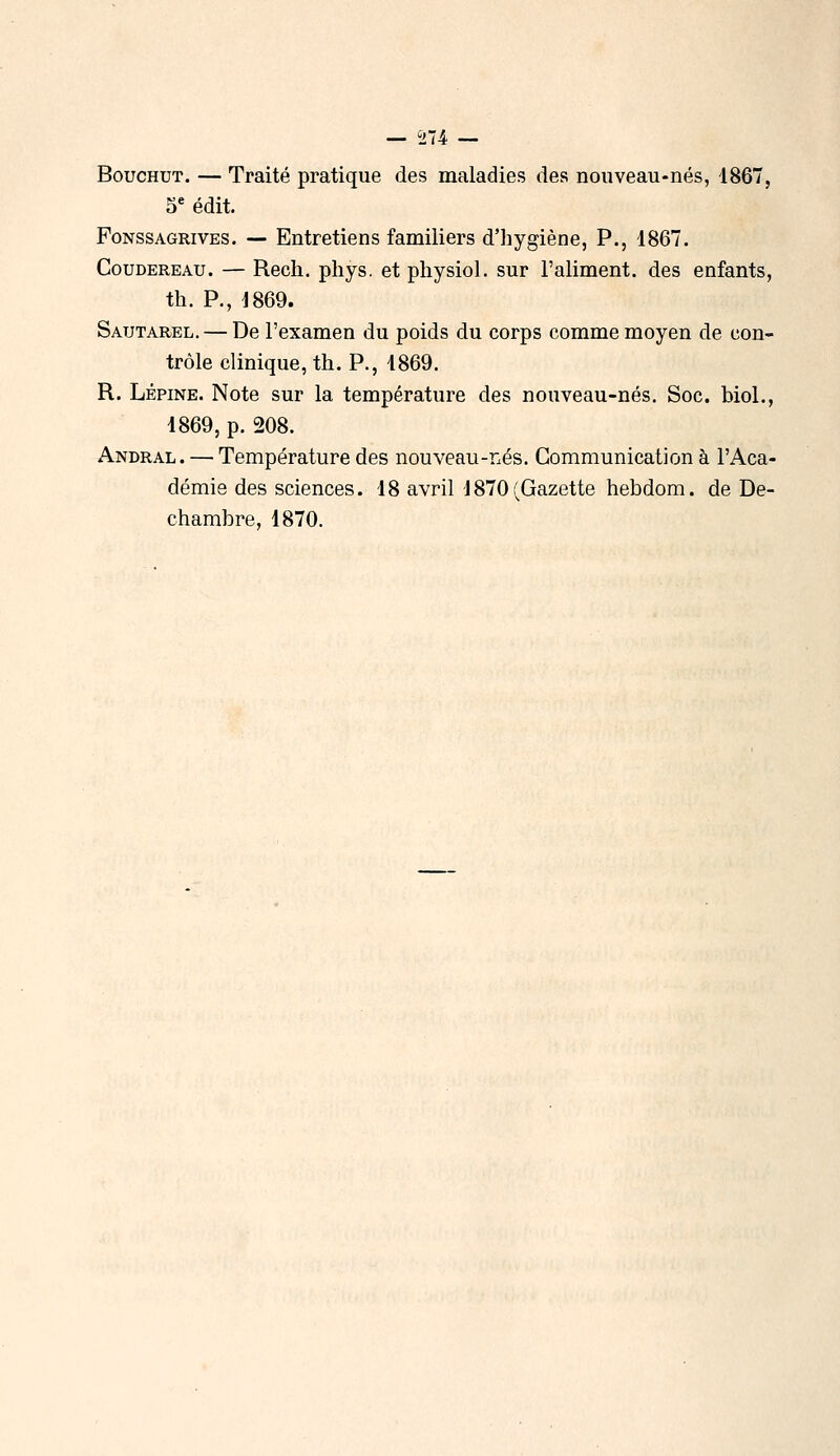 BoucHUT. — Traité pratique des maladies des nouveau-nés, 1867, S*' édit. FoNSSAGRivES. — Entretiens familiers d'hygiène, P., 1867. CouDEREAu. — Recli. pliys. et physiol. sur l'aliment, des enfants, th. P., 1869. Sautarel. — De l'examen du poids du corps comme moyen de con- trôle clinique, th. P., 1869. R. Lépine. Note sur la température des nouveau-nés. Soc. biol., 1869, p. 208. Andral. — Température des nouveau-Lés. Communication à l'Aca- démie des sciences. 18 avril 1870(Gazette hebdom. de De- chambre, 1870.