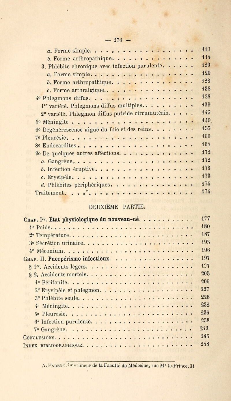 a. Forme simple ^'^3 h. Forme arthropathique. . , '^'^^ 3. Phlébite chronique avec infection purulente 120 a. Forme simple • 120 &. Forme arthropathique ^28 c. Forme arthralgique ^38 4° Phlegmons diffus. « ''•38 1 variété. Phlegmons diffus multiples 139 2« variété. Phlegmon diffus putride circumutérin 145 5o Méningite ^^^ 6o Dégénérescence aiguë du foie et des reins 155 70 Pleurésie ■ 160 8o Endocardites , . . . . 164 9o De quelques autres affections 1'2 a. Gangrène ^ ... . 172 h. Infection éruptive o .,. . 173 c. Erysipèle '^'^3 rf. Phlébites périphériques 174 Traitement. . . .' l'^^- DEUXIÈME PARTIE. Chap. ^^ État physiologique du nouveau-né 177 1° Poids 180 2° Température. 187 3° Sécrétion urinaire 195 4° Méconium 196 Chap. II. Puerpérisme infectieux 197 § 1. Accidents légers 137 § 2. Accidents mortels 205 1» Péritonite 206 2 Erysipèle et phlegmon 22T 3 Phlébite seule 228 4= Méningite 232 5° Pleurésie. 236 6° Infection purulente 238 7° Gangrène » 242 Conclusions 245 Index bibliographique 248 A. PAREN'f ^«l'^vimeur de la Faculté de MédeciiiCj rue M^-le-Prince, 31,