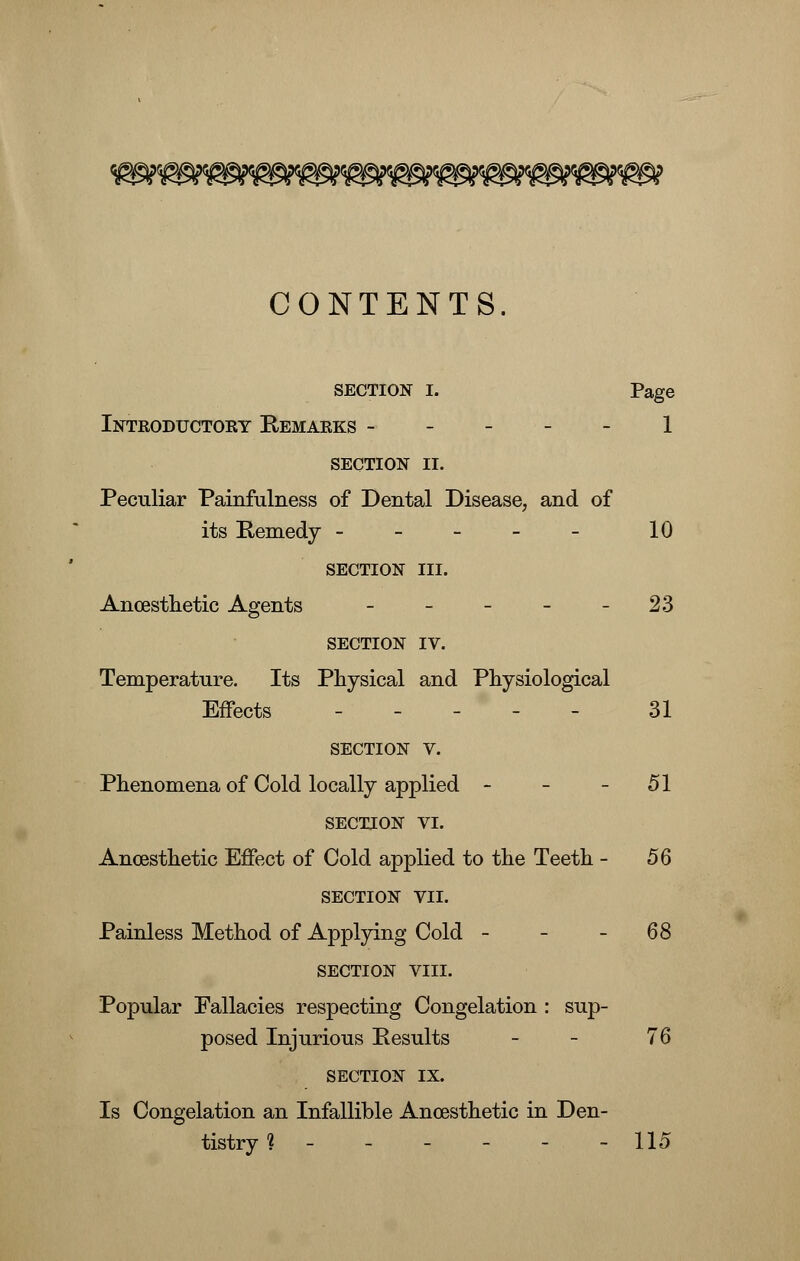 CONTENTS. SECTION I. Page Introductory Remarks ----- 1 section II. Peculiar Painfullness of Dental Disease, and of its Remedy ----- 10 SECTION III. Ancesthetic Agents - - - - - 23 SECTION IV. Temperature. Its Physical and Physiological Effects ----- 31 SECTION V. Phenomena of Cold locally applied - - - 51 SECTION VI. Ancesthetic Effect of Cold applied to the Teeth - 56 SECTION VII. Painless Method of Applying Cold - - -68 SECTION VIII. Popular Fallacies respecting Congelation : sup- posed Injurious Results - - 76 SECTION IX. Is Congelation an Infallible Ancesthetic in Den- tistry ? - - - - - - 115