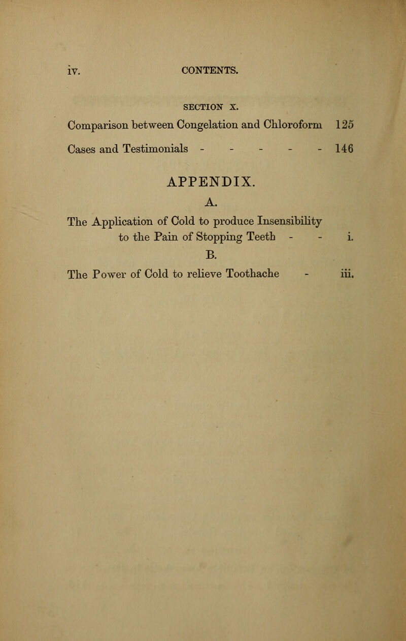 SECTION X. Comparison between Congelation and Chloroform 125 Cases and Testimonials - - - - -146 APPENDIX. A. The Application of Cold to produce Insensibility to the Pain of Stopping Teeth i. B. The Power of Cold to relieve Toothache - iii.