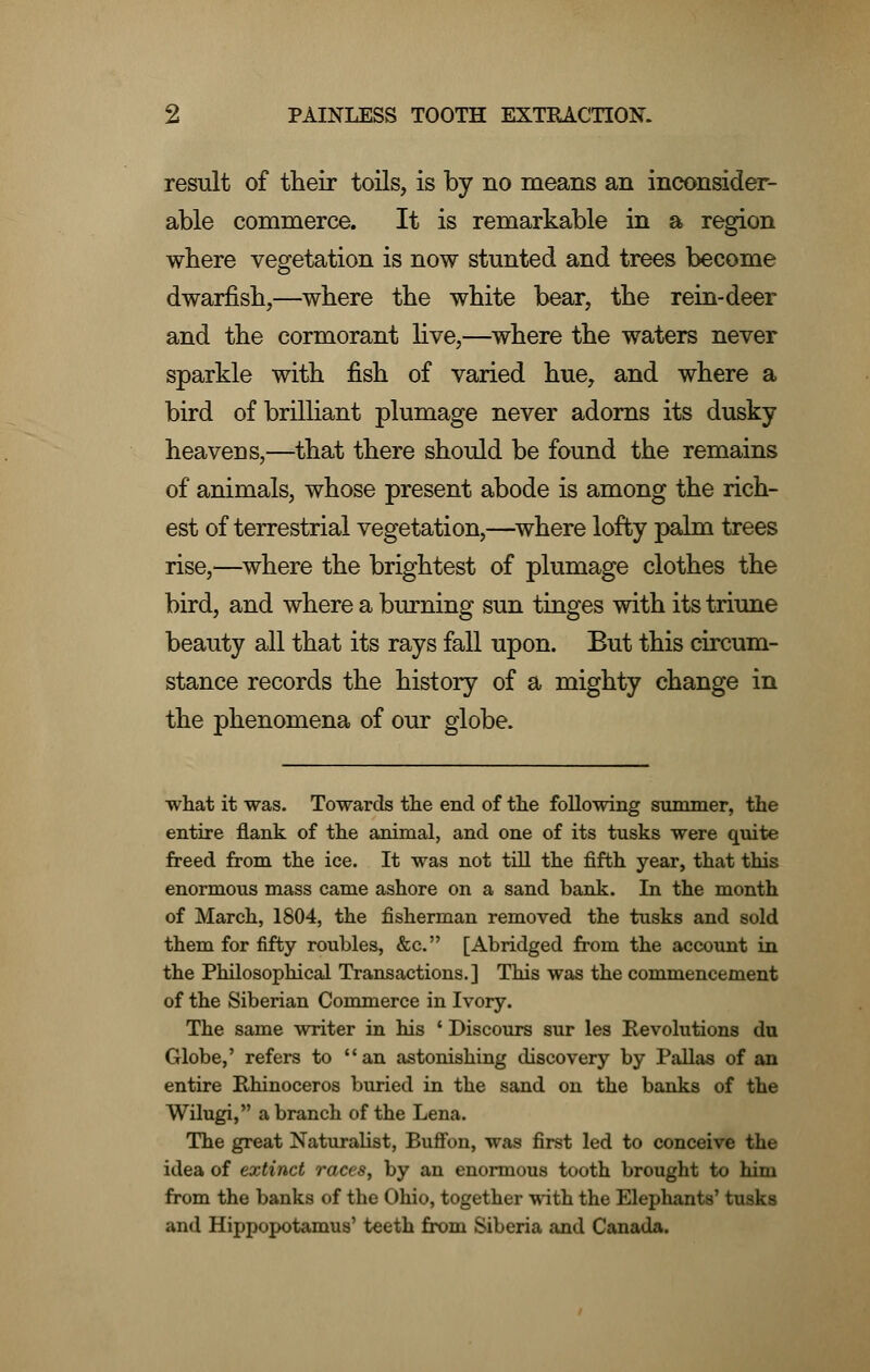 result of their toils, is by no means an inconsider- able commerce. It is remarkable in a region where vegetation is now stunted and trees become dwarfish,—where the white bear, the rein-deer and the cormorant live,—where the waters never sparkle with fish of varied hue, and where a bird of brilliant plumage never adorns its dusky heavens,—that there should be found the remains of animals, whose present abode is among the rich- est of terrestrial vegetation,—where lofty palm trees rise,—where the brightest of plumage clothes the bird, and where a burning sun tinges with its triune beauty all that its rays fall upon. But this circum- stance records the history of a mighty change in the phenomena of our globe. what it was. Towards the end of the following summer, the entire flank of the animal, and one of its tusks were quite freed from the ice. It was not till the fifth year, that this enormous mass came ashore on a sand bank. In the month of March, 1804, the fisherman removed the tusks and sold them for fifty roubles, &c. [Abridged from the account in the Philosophical Transactions.] This was the commencement of the Siberian Commerce in Ivory. The same writer in his ' Discours sur les Revolutions du Globe,' refers to an astonishing discovery by Pallas of an entire Rhinoceros buried in the sand on the banks of the Wilugi, a branch of the Lena. The great Naturalist, Buffon, was first led to conceive the idea of extinct races, by an enormous tooth brought to him from the banks of the Ohio, together with the Elephants' tusks and Hippopotamus' teeth from Siberia and Canada.