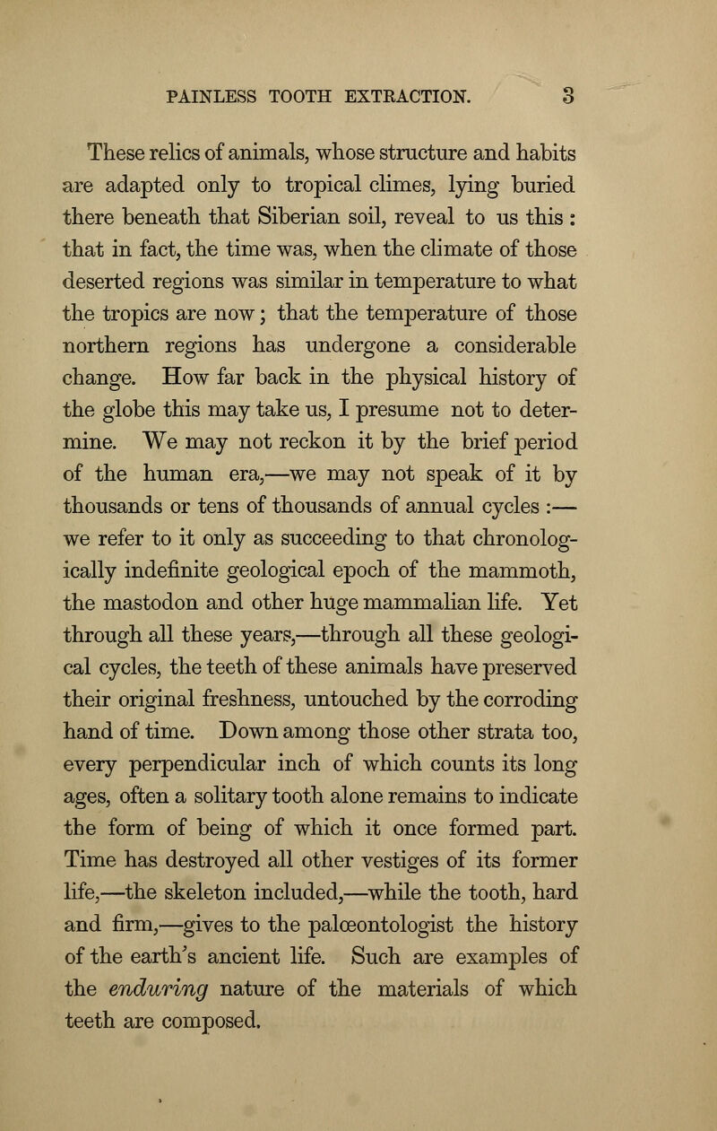 These relics of animals, whose structure and habits are adapted only to tropical climes, lying buried there beneath that Siberian soil, reveal to us this : that in fact, the time was, when the climate of those deserted regions was similar in temperature to what the tropics are now; that the temperature of those northern regions has undergone a considerable change. How far back in the physical history of the globe this may take us, I presume not to deter- mine. We may not reckon it by the brief period of the human era,—we may not speak of it by thousands or tens of thousands of annual cycles :— we refer to it only as succeeding to that chronolog- ically indefinite geological epoch of the mammoth, the mastodon and other huge mammalian life. Yet through all these years,—through all these geologi- cal cycles, the teeth of these animals have preserved their original freshness, untouched by the corroding hand of time. Down among those other strata too, every perpendicular inch of which counts its long ages, often a solitary tooth alone remains to indicate the form of being of which it once formed part. Time has destroyed all other vestiges of its former life,—the skeleton included,—while the tooth, hard and firm,—gives to the paloeontologist the history of the earth's ancient life. Such are examples of the enduring nature of the materials of which teeth are composed.