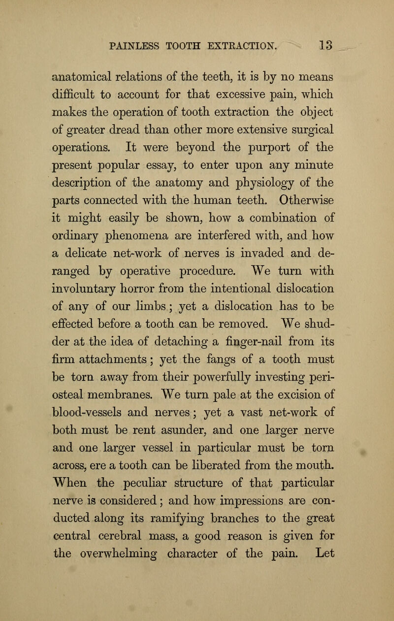 anatomical relations of the teeth, it is by no means difficult to account for that excessive pain, which makes the operation of tooth extraction the object of greater dread than other more extensive surgical operations. It were beyond the purport of the present popular essay, to enter upon any minute description of the anatomy and physiology of the parts connected with the human teeth. Otherwise it might easily be shown, how a combination of ordinary phenomena are interfered with, and how a delicate net-work of nerves is invaded and de- ranged by operative procedure. We turn with involuntary horror from the intentional dislocation of any of our limbs; yet a dislocation has to be effected before a tooth can be removed. We shud- der at the idea of detaching a finger-nail from its firm attachments; yet the fangs of a tooth must be torn away from their powerfully investing peri- osteal membranes. We turn pale at the excision of blood-vessels and nerves; yet a vast net-work of both must be rent asunder, and one larger nerve and one larger vessel in particular must be torn across, ere a tooth can be liberated from the mouth. When the peculiar structure of that particular nerve is considered; and how impressions are con- ducted along its ramifying branches to the great central cerebral mass, a good reason is given for the overwhelming character of the pain. Let