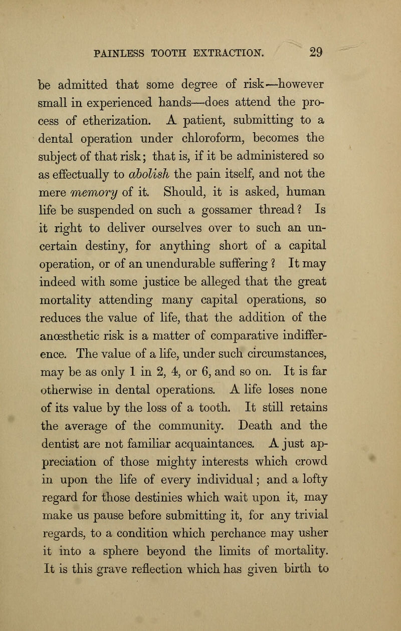 be admitted that some degree of risk ^-however small in experienced hands—-does attend the pro- cess of etherization. A patient, submitting to a dental operation under chloroform, becomes the subject of that risk; that is, if it be administered so as effectually to abolish the pain itself, and not the mere memory of it. Should, it is asked, human life be suspended on such a gossamer thread ? Is it right to deliver ourselves over to such an un- certain destiny, for anything short of a capital operation, or of an unendurable suffering ? It may indeed with some justice be alleged that the great mortality attending many capital operations, so reduces the value of life, that the addition of the anoesthetic risk is a matter of comparative indiffer- ence. The value of a life, under such circumstances, may be as only 1 in 2, 4, or 6, and so on. It is far otherwise in dental operations. A life loses none of its value by the loss of a tooth. It still retains the average of the community. Death and the dentist are not familiar acquaintances. A just ap- preciation of those mighty interests which crowd in upon the life of every individual; and a lofty regard for those destinies which wait upon it, may make us pause before submitting it, for any trivial regards, to a condition which perchance may usher it into a sphere beyond the limits of mortality. It is this grave reflection which has given birth to