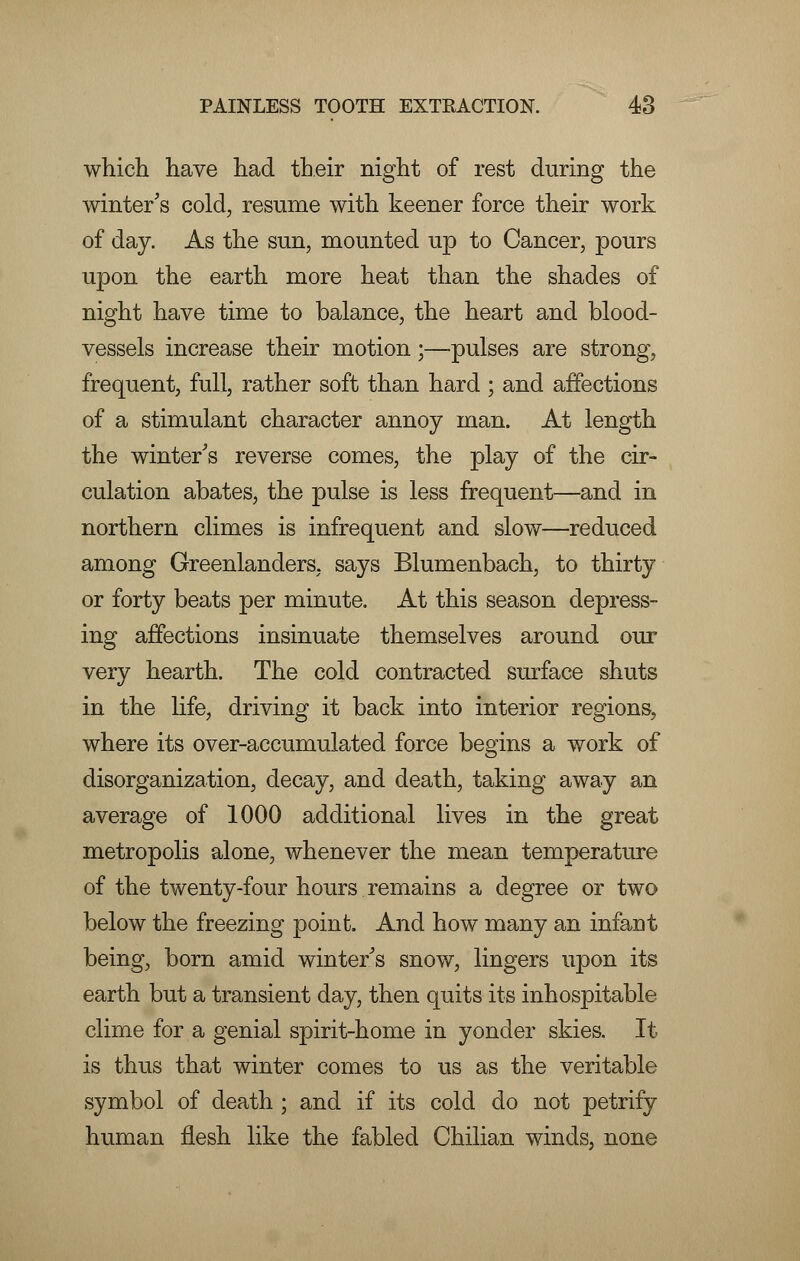 which have had their night of rest during the winter's cold, resume with keener force their work of day. As the sun, mounted up to Cancer, pours upon the earth more heat than the shades of night have time to balance, the heart and blood- vessels increase their motion;—pulses are strong, frequent, full, rather soft than hard ; and affections of a stimulant character annoy man. At length the winter's reverse comes, the play of the cir- culation abates, the pulse is less frequent—and in northern climes is infrequent and slow—reduced among Greenlanders, says Blumenbach, to thirty or forty beats per minute. At this season depress- ing affections insinuate themselves around our very hearth. The cold contracted surface shuts in the life, driving it back into interior regions, where its over-accumulated force begins a work of disorganization, decay, and death, taking away an average of 1000 additional lives in the great metropolis alone, whenever the mean temperature of the twenty-four hours remains a degree or two below the freezing point. And how many an infant being, born amid winter's snow, lingers upon its earth but a transient day, then quits its inhospitable clime for a genial spirit-home in yonder skies. It is thus that winter comes to us as the veritable symbol of death ; and if its cold do not petrify human flesh like the fabled Chilian winds, none