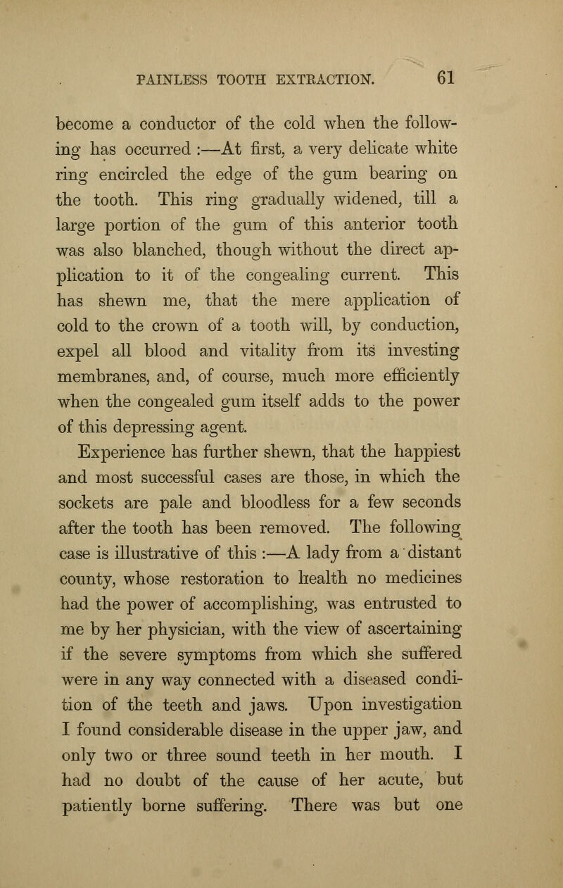 become a conductor of the cold when the follow- ing has occurred :—At first, a very delicate white ring encircled the edge of the gum bearing on the tooth. This ring gradually widened, till a large portion of the gum of this anterior tooth was also blanched, though without the direct ap- plication to it of the congealing current. This has shewn me, that the mere application of cold to the crown of a tooth will, by conduction, expel all blood and vitality from its investing membranes, and, of course, much more efficiently when the congealed gum itself adds to the power of this depressing agent. Experience has further shewn, that the happiest and most successful cases are those, in which the sockets are pale and bloodless for a few seconds after the tooth has been removed. The following case is illustrative of this :—A lady from a distant county, whose restoration to health no medicines had the power of accomplishing, was entrusted to me by her physician, with the view of ascertaining if the severe symptoms from which she suffered were in any way connected with a diseased condi- tion of the teeth and jaws. Upon investigation I found considerable disease in the upper jaw, and only two or three sound teeth in her mouth. I had no doubt of the cause of her acute, but patiently borne suffering. There was but one