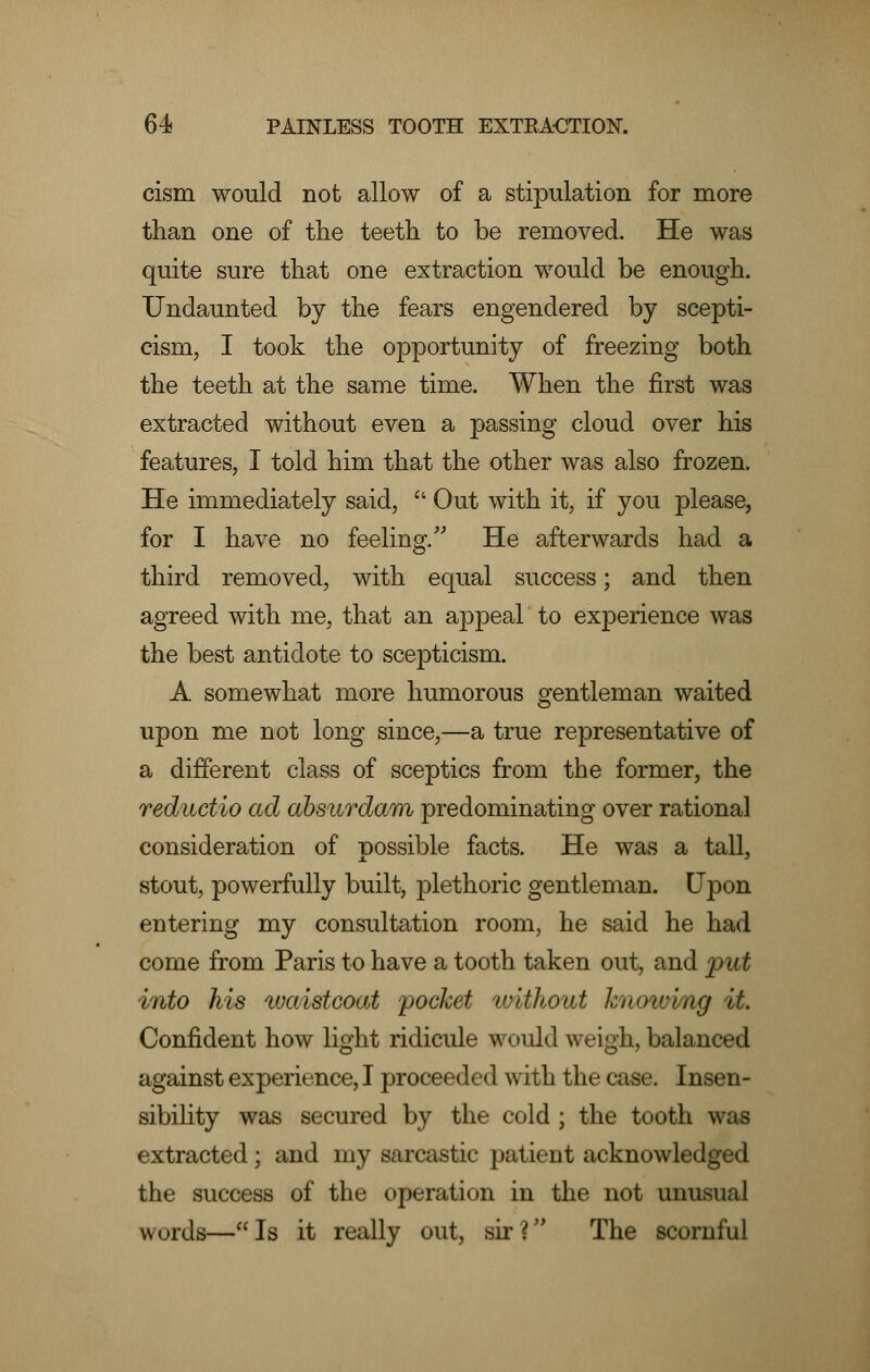 cism would not allow of a stipulation for more than one of the teeth to be removed. He was quite sure that one extraction would be enough. Undaunted by the fears engendered by scepti- cism, I took the opportunity of freezing both the teeth at the same time. When the first was extracted without even a passing cloud over his features, I told him that the other was also frozen. He immediately said,  Out with it, if you please, for I have no feeling. He afterwards had a third removed, with equal success; and then agreed with me, that an appeal to experience was the best antidote to scepticism. A somewhat more humorous gentleman waited upon me not long since,—a true representative of a different class of sceptics from the former, the reductio ad absurdam predominating over rational consideration of possible facts. He was a tall, stout, powerfully built, plethoric gentleman. Upon entering my consultation room, he said he had come from Paris to have a tooth taken out, and put into his waistcoat pocket without hnoiving it. Confident how light ridicule would weigh, balanced against experience, I proceeded with the case. Insen- sibility was secured by the cold ; the tooth was extracted; and my sarcastic patient acknowledged the success of the operation in the not unusual words—Is it really out, sir? The scornful