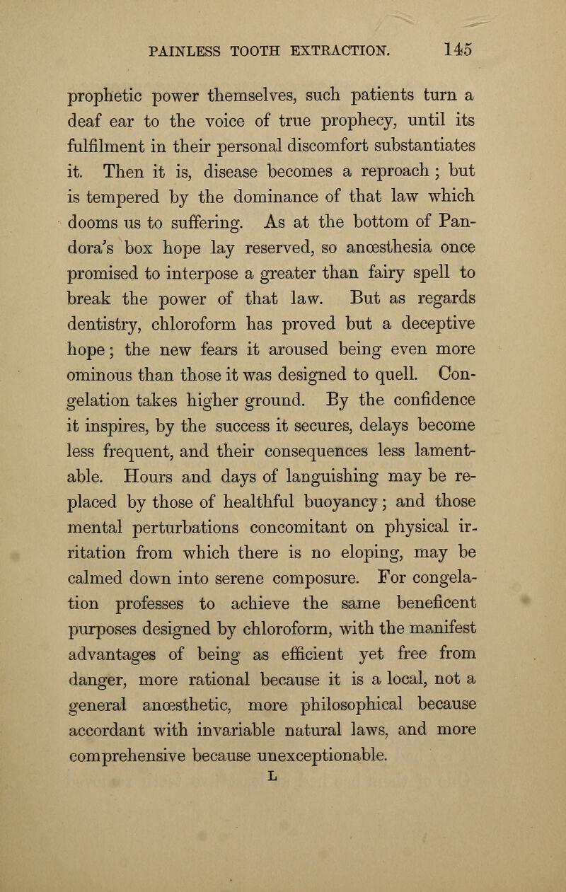 prophetic power themselves, such patients turn a deaf ear to the voice of true prophecy, until its fulfilment in their personal discomfort substantiates it. Then it is, disease becomes a reproach ; but is tempered by the dominance of that law which dooms us to suffering. As at the bottom of Pan- dora's box hope lay reserved, so ancesthesia once promised to interpose a greater than fairy spell to break the power of that law. But as regards dentistry, chloroform has proved but a deceptive hope; the new fears it aroused being even more ominous than those it was designed to quell. Con- gelation takes higher ground. By the confidence it inspires, by the success it secures, delays become less frequent, and their consequences less lament- able. Hours and days of languishing may be re- placed by those of healthful buoyancy; and those mental perturbations concomitant on physical ir- ritation from which there is no eloping, may be calmed down into serene composure. For congela- tion professes to achieve the same beneficent purposes designed by chloroform, with the manifest advantages of being as efficient yet free from danger, more rational because it is a local, not a general ancesthetic, more philosophical because accordant with invariable natural laws, and more comprehensive because unexceptionable. L