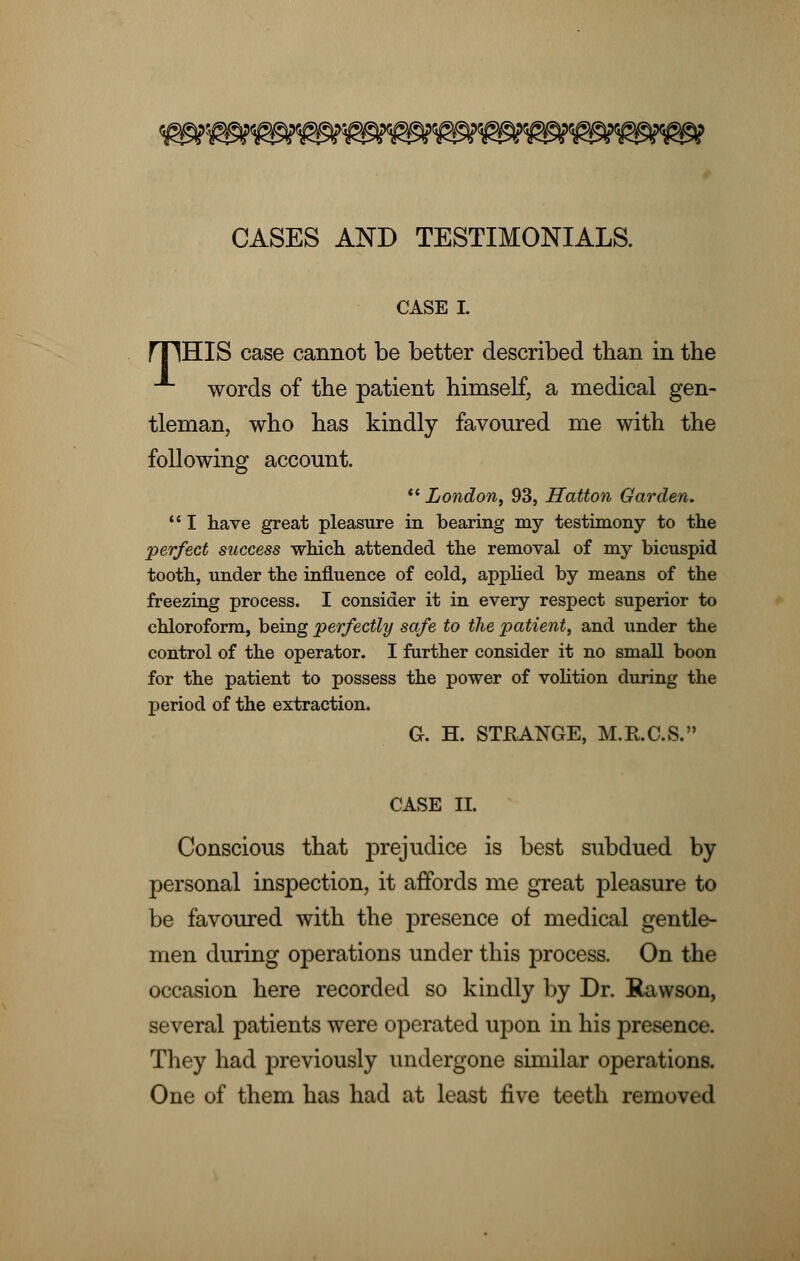 CASES AND TESTIMONIALS. CASE I. rpHIS case cannot be better described than in the words of the patient himself, a medical gen- tleman, who has kindly favoured me with the following account. London, 93, Hatton Garden. I have great pleasure in bearing my testimony to the perfect success which attended the removal of my bicuspid tooth, under the influence of cold, applied by means of the freezing process. I consider it in every respect superior to chloroform, being perfectly safe to the patient, and under the control of the operator. I further consider it no small boon for the patient to possess the power of volition during the period of the extraction. G. H. STRANGE, M.R.C.S. CASE II. Conscious that prejudice is best subdued by- personal inspection, it affords me great pleasure to be favoured with the presence of medical gentle- men during operations under this process. On the occasion here recorded so kindly by Dr. Rawson, several patients were operated upon in his presence. They had previously undergone similar operations. One of them has had at least five teeth removed