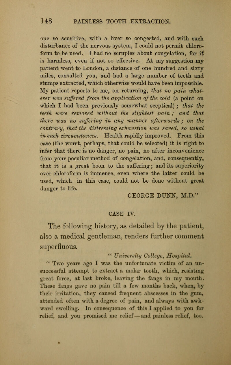 one so sensitive, with a liver so congested, and with such disturbance of the nervous system, I could not permit chloro- form to be used. I had no scruples about congelation, for it is harmless, even if not so effective. At my suggestion my patient went to London, a distance of one hundred and sixty miles, consulted you, and had a large number of teeth and stumps extracted, which otherwise would have been impossible. My patient reports to me, on returning, that no pain what- ever was suffered from the application of the cold (a point on which I had been previously somewhat sceptical) ; that the teeth were removed without the slightest pain; and that there was no suffering in any manner afterwards; on the contrary, that the distressing exhaustion was saved, so usual in such circumstances. Health rapidly improved. From this case (the worst, perhaps, that could be selected) it is right to infer that there is no danger, no pain, no after inconvenience from your peculiar method of congelation, and, consequently, that it is a great boon to the suffering; and its superiority over chloroform is immense, even where the latter could be used, which, in this case, could not be done without great danger to life. GEOEGE DUNN, M.D. CASE IV. The following history, as detailed by the patient, also a medical gentleman, renders further comment superfluous. University College, Hospital. Two years ago I was the unfortunate victim of an un- successful attempt to extract a molar tooth, which, resisting great force, at last broke, leaving the fangs in my mouth. These fangs gave no pain till a few months back, when, by their irritation, they caused frequent abscesses in the gum, attended often with a degree of pain, and always with awk- ward swelling. In consequence of this I applied to you for relief, and you promised me relief—and painless relief, too.