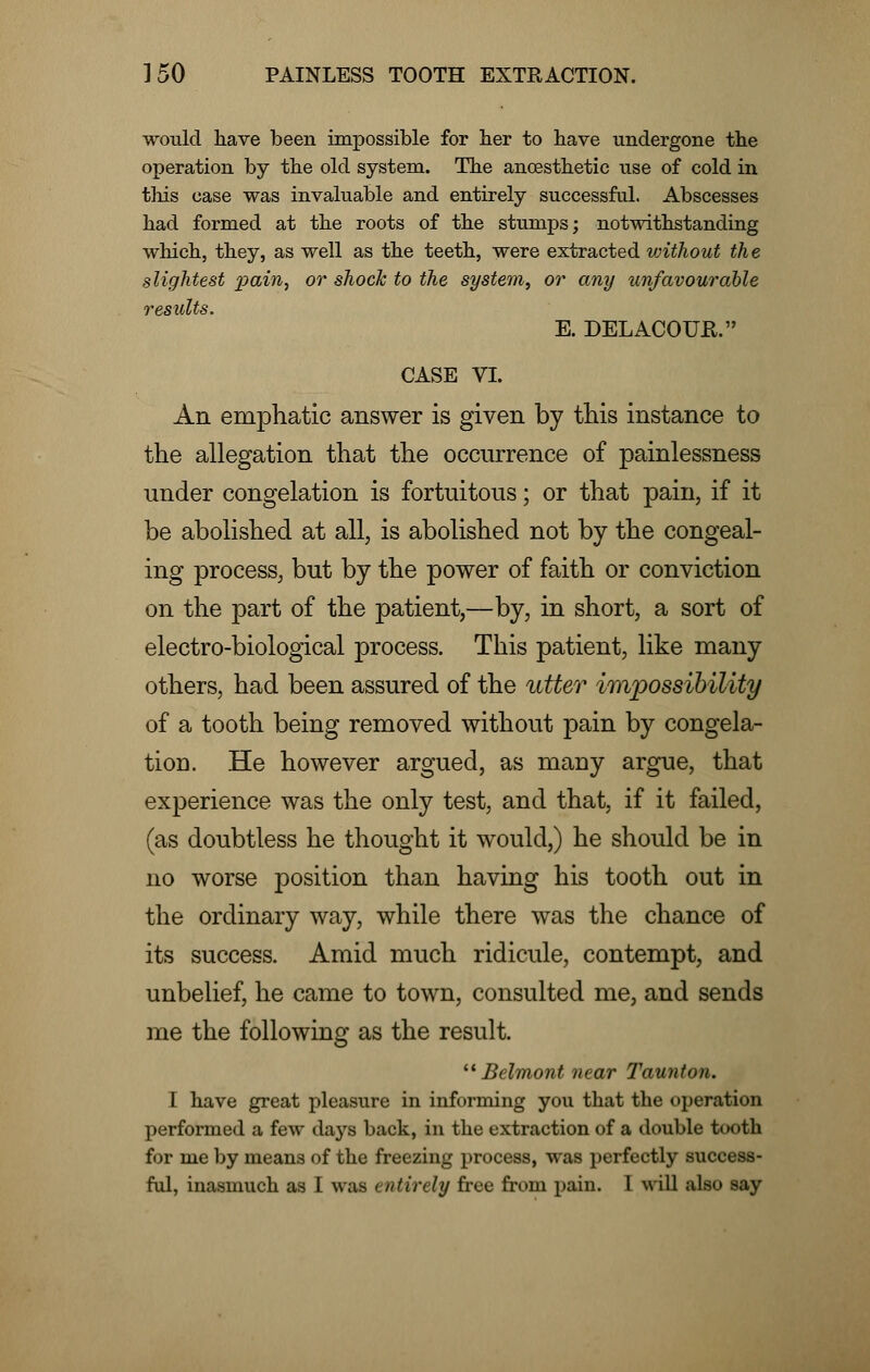would have been impossible for her to have undergone the operation by the old system. The anoesthetic use of cold in this ease was invaluable and entirely successful. Abscesses had formed at the roots of the stumps; notwithstanding which, they, as well as the teeth, were extracted vnthout the slightest pain, or shock to the system, or any unfavourable results. E. DELACOUK. CASE VI. An emphatic answer is given by this instance to the allegation that the occurrence of painlessness under congelation is fortuitous; or that pain, if it be abolished at all, is abolished not by the congeal- ing process, but by the power of faith or conviction on the part of the patient,—by, in short, a sort of electro-biological process. This patient, like many others, had been assured of the utter impossibility of a tooth being removed without pain by congela- tion He however argued, as mauy argue, that experience was the only test, and that, if it failed, (as doubtless he thought it would,) he should be in no worse position than having his tooth out in the ordinary way, while there was the chance of its success. Amid much ridicule, contempt, and unbelief, he came to town, consulted me, and sends me the following as the result. Belmont near Taunton. I have great pleasure in informing you that the operation performed a few days back, in the extraction of a double tooth for me by means of the freezing process, was perfectly success- ful, inasmuch as L was (nUrdy free from pain. I will also say