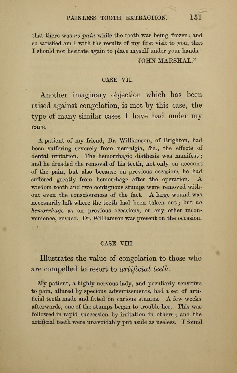 that there was no pain while the tooth was being frozen; and so satisfied am I with the results of my first visit to you, that I should not hesitate again to place myself under your hands. JOHN MARSHAL. CASE VII. Another imaginary objection which has been raised against congelation, is met by this case, the type of many similar cases I have had under my care. A patient of my friend, Dr. Williamson, of Brighton, had been suffering severely from neuralgia, &c, the effects of dental irritation. The hemorrhagic diathesis was manifest; and he dreaded the removal of his teeth, not only on account of the pain, but also because on previous occasions he had suffered greatly from hemorrhage after the operation. A wisdom tooth and two contiguous stumps were removed with- out even the consciousness of the fact. A large wound was necessarily left where the teeth had been taken out; but no hemorrhage as on previous occasions, or any other incon- venience, ensued. Dr. Williamson was present on the occasion. CASE VIII. Illustrates the value of congelation to those who are compelled to resort to artificial teeth. My patient, a highly nervous lady, and peculiarly sensitive to pain, allured by specious advertisements, had a set of arti- ficial teeth made and fitted on carious stumps. A few weeks afterwards, one of the stumps began to trouble her. This was followed in rapid succession by irritation in others ; and the artificial teeth were unavoidably put aside as useless. I found