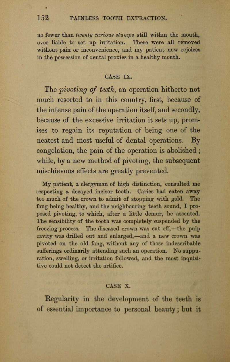 no fewer than twenty carious stumps still within the mouth, ever liable to set up irritation. These were all removed without pain or inconvenience, and my patient now rejoices in the possession of dental proxies in a healthy mouth. CASE IX. The pivoting of teeth, an operation hitherto not much resorted to in this country, first, because of the intense pain of the operation itself, and secondly, because of the excessive irritation it sets up, prom- ises to regain its reputation of being one of the neatest and most useful of dental operations. By congelation, the pain of the operation is abolished j while, by a new method of pivoting, the subsequent mischievous effects are greatly prevented. My patient, a clergyman of high distinction, consulted me respecting a decayed incisor tooth. Caries had eaten away too much of the crown to admit of stopping with gold. The fang being healthy, and the neighbouring teeth sound, I pro- posed pivoting, to which, after a little demur, he assented. The sensibility of the tooth was completely suspended by the freezing process. The diseased crown was cut off,—the pulp cavity was drilled out and enlarged,—and a new crown was pivoted on the old fang, without any of those indescribable sufferings ordinarily attending such an operation. No suppu- ration, swelling, or irritation followed, and the most inquisi- tive could not detect the artifice. CASE X. Regularity in the development of the teeth is of essential importance to personal beauty; but it