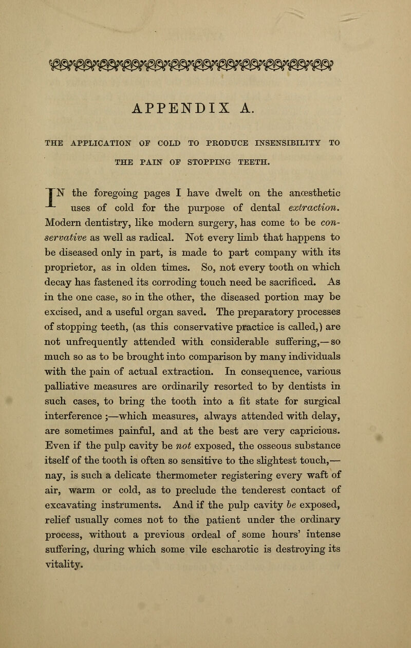 APPENDIX A. THE APPLICATION OF COLD TO PRODUCE INSENSIBILITY TO THE PAIN OF STOPPING TEETH. TN the foregoing pages I have dwelt on the ancesthetic uses of cold for the purpose of dental extraction. Modern dentistry, like modern surgery, has come to be con- servative as well as radical. Not every limb that happens to be diseased only in part, is made to part company with its proprietor, as in olden times. So, not every tooth on which decay has fastened its corroding touch need be sacrificed. As in the one case, so in the other, the diseased portion may be excised, and a useful organ saved. The preparatory processes of stopping teeth, (as this conservative practice is called,) are not unfrequently attended with considerable suffering,— so much so as to be brought into comparison by many individuals with the pain of actual extraction. In consequence, various palliative measures are ordinarily resorted to by dentists in such cases, to bring the tooth into a fit state for surgical interference ;—which measures, always attended with delay, are sometimes painful, and at the best are very capricious. Even if the pulp cavity be not exposed, the osseous substance itself of the tooth is often so sensitive to the slightest touch,— nay, is such a delicate thermometer registering every waft of air, warm or cold, as to preclude the tenderest contact of excavating instruments. And if the pulp cavity be exposed, relief usually comes not to the patient under the ordinary process, without a previous ordeal of some hours' intense suffering, during which some vile escharotic is destroying its vitality.
