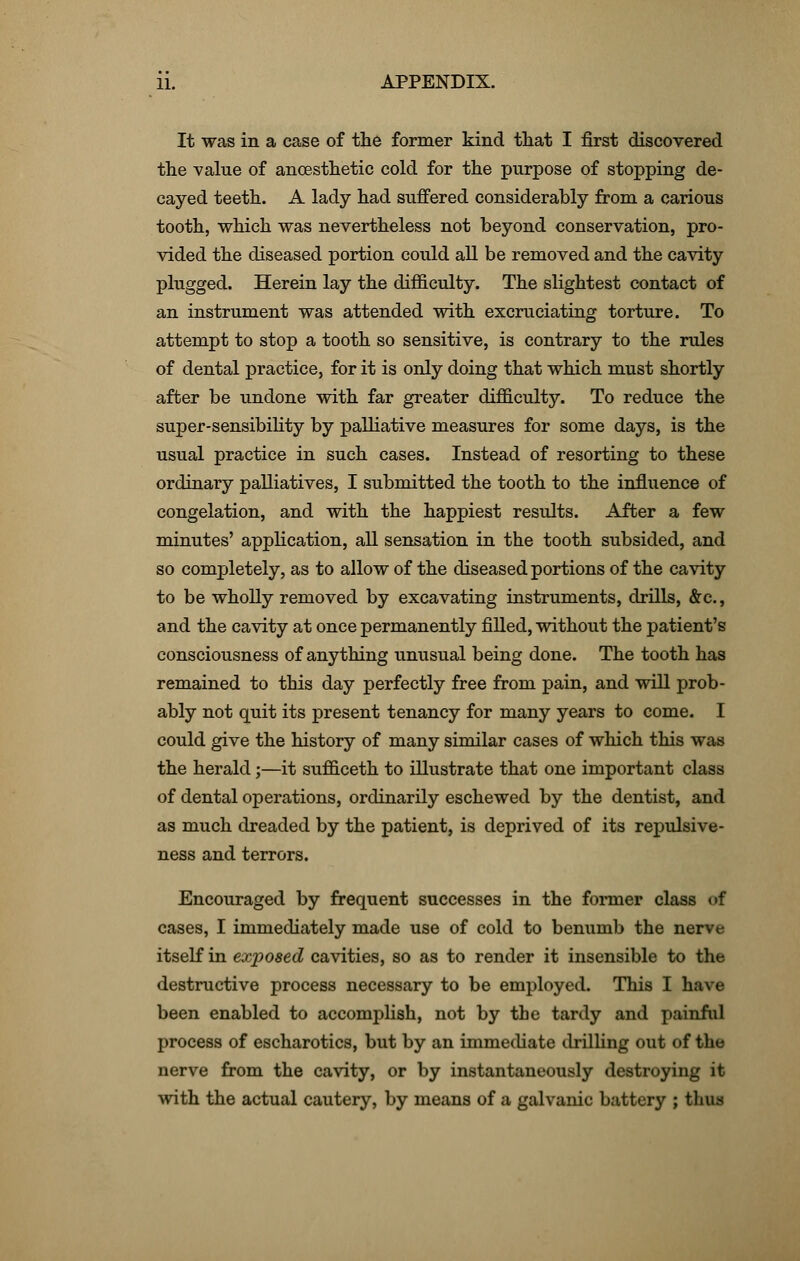 It was in a case of the former kind that I first discovered the value of ancesthetic cold for the purpose of stopping de- cayed teeth. A lady had suffered considerably from a carious tooth, which was nevertheless not beyond conservation, pro- vided the diseased portion could all be removed and the cavity plugged. Herein lay the difficulty. The slightest contact of an instrument was attended with excruciating torture. To attempt to stop a tooth so sensitive, is contrary to the rules of dental practice, for it is only doing that which must shortly after be undone with far greater difficulty. To reduce the super-sensibility by palliative measures for some days, is the usual practice in such cases. Instead of resorting to these ordinary palliatives, I submitted the tooth to the influence of congelation, and with the happiest results. After a few minutes' application, all sensation in the tooth subsided, and so completely, as to allow of the diseased portions of the cavity to be wholly removed by excavating instruments, drills, &c., and the cavity at once permanently filled, without the patient's consciousness of anything unusual being done. The tooth has remained to this day perfectly free from pain, and will prob- ably not quit its present tenancy for many years to come. I could give the history of many similar cases of which this was the herald;—it sufficeth to illustrate that one important class of dental operations, ordinarily eschewed by the dentist, and as much dreaded by the patient, is deprived of its repulsive- ness and terrors. Encouraged by frequent successes in the former class of cases, I immediately made use of cold to benumb the nerve itself in ex/posed cavities, so as to render it insensible to the destructive process necessary to be employed. This I have been enabled to accomplish, not by the tardy and painful process of escharotics, but by an immediate drilling out of the nerve from the cavity, or by instantaneously destroying it with the actual cautery, by means of a galvanic battery ; thus