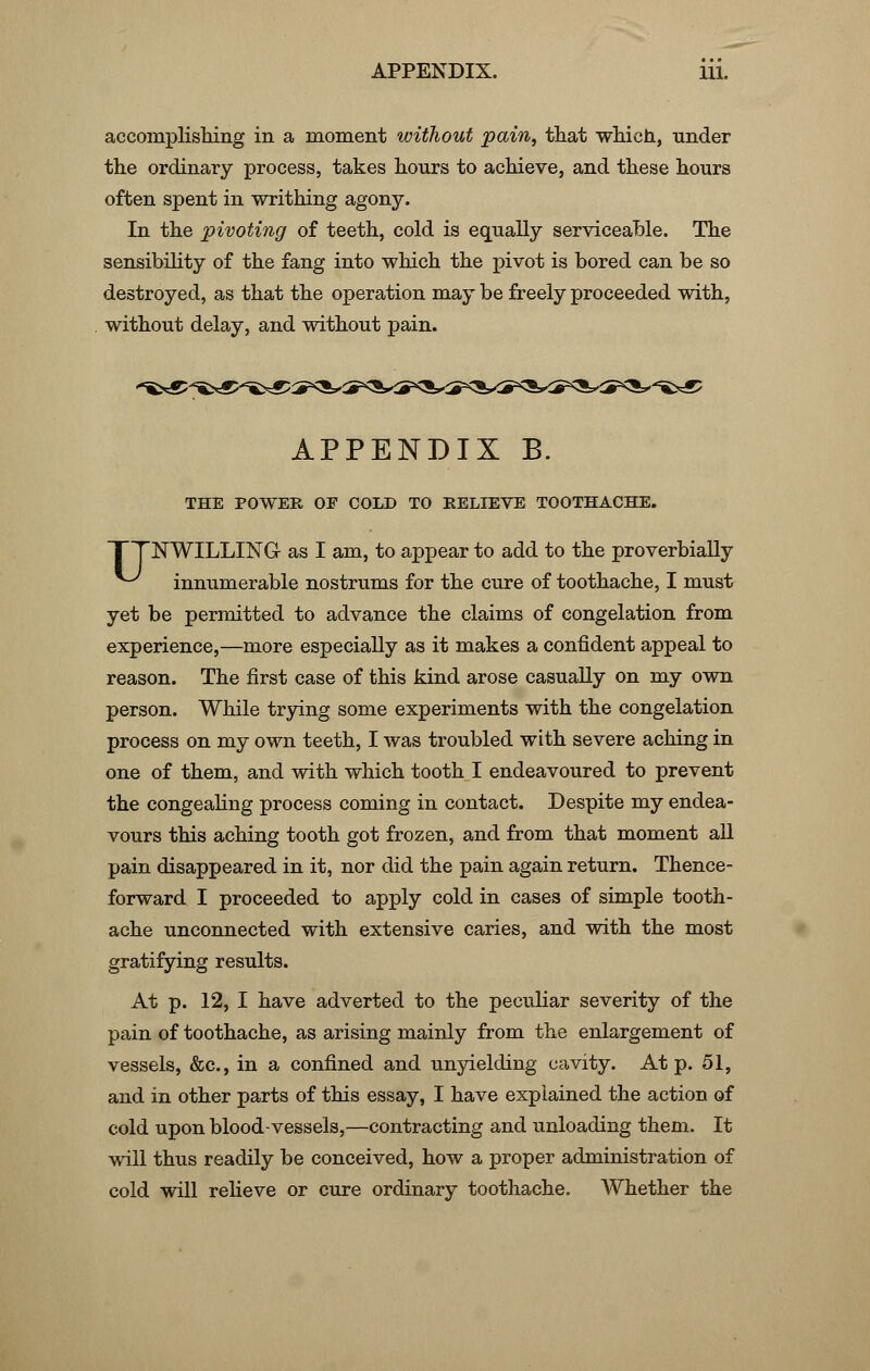 accomplishing in a moment without pain, that which, under the ordinary process, takes hours to achieve, and these hours often spent in writhing agony. In the pivoting of teeth, cold is equally serviceable. The sensibility of the fang into which the pivot is bored can be so destroyed, as that the operation may be freely proceeded with, without delay, and without pain. APPENDIX B. THE POWER OE COLD TO RELIEVE TOOTHACHE. TTNWILLING as I am, to appear to add to the proverbially ^ innumerable nostrums for the cure of toothache, I must yet be permitted to advance the claims of congelation from experience,—more especially as it makes a confident appeal to reason. The first case of this kind arose casually on my own person. While trying some experiments with the congelation process on my own teeth, I was troubled with severe aching in one of them, and with which tooth I endeavoured to prevent the congealing process coming in contact. Despite my endea- vours this aching tooth got frozen, and from that moment all pain disappeared in it, nor did the pain again return. Thence- forward I proceeded to apply cold in cases of simple tooth- ache unconnected with extensive caries, and with the most gratifying results. At p. 12, I have adverted to the peculiar severity of the pain of toothache, as arising mainly from the enlargement of vessels, &c, in a confined and unyielding cavity. At p. 51, and in other parts of this essay, I have explained the action of cold upon blood-vessels,—contracting and unloading them. It will thus readily be conceived, how a proper administration of cold will relieve or cure ordinary toothache. Whether the